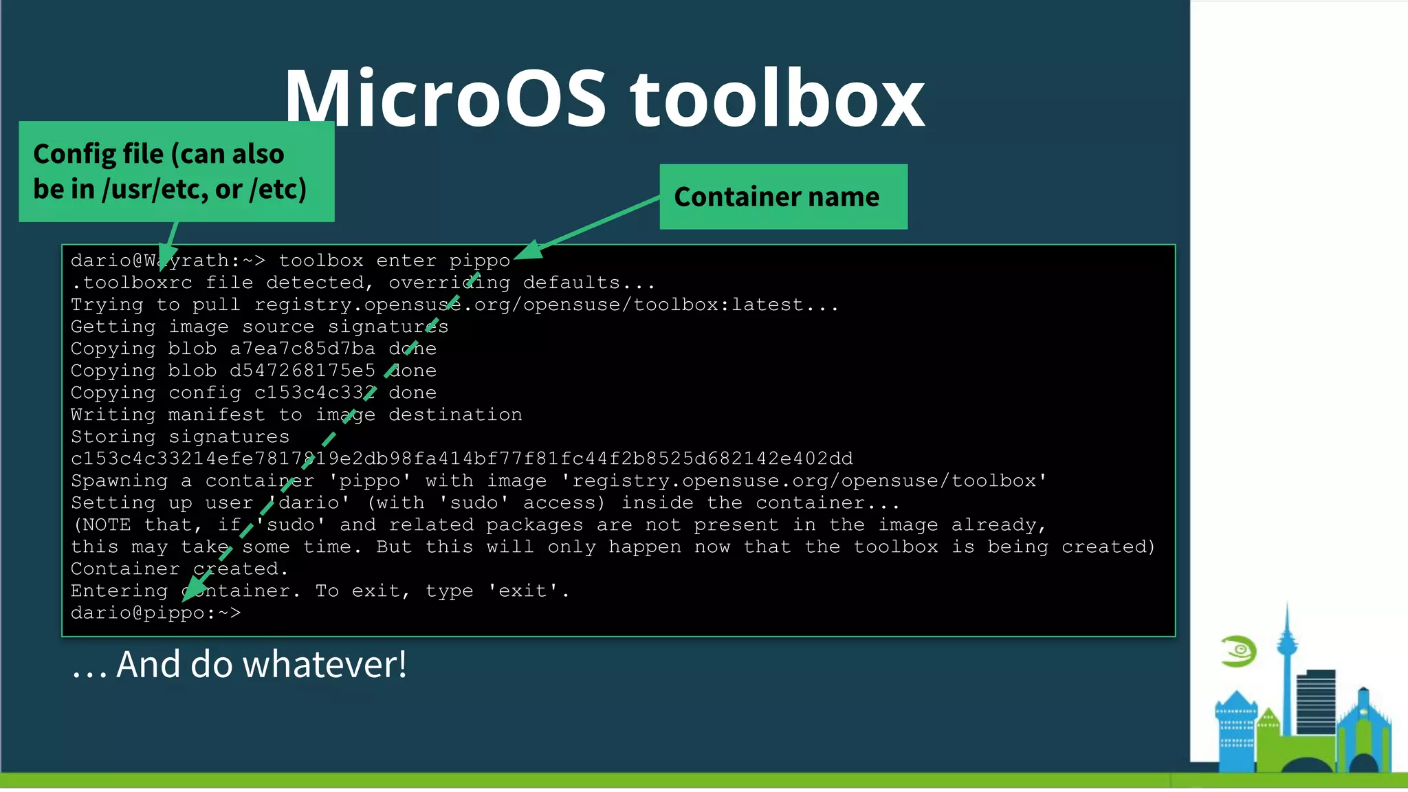 MicroOS toolbox
Just enter…
dario@Wayrath:~> toolbox enter pippo
.toolboxrc file detected, overriding defaults...
Trying to pull registry.opensuse.org/opensuse/toolbox:latest...
Getting image source signatures
Copying blob a7ea7c85d7ba done
Copying blob d547268175e5 done
Copying config c153c4c332 done
Writing manifest to image destination
Storing signatures
c153c4c33214efe7817819e2db98fa414bf77f81fc44f2b8525d682142e402dd
Spawning a container 'pippo' with image 'registry.opensuse.org/opensuse/toolbox'
Setting up user 'dario' (with 'sudo' access) inside the container...
(NOTE that, if 'sudo' and related packages are not present in the image already,
this may take some time. But this will only happen now that the toolbox is being created)
Container created.
Entering container. To exit, type 'exit'.
dario@pippo:~>
… And do whatever!
Container name
Config file (can also
be in /usr/etc, or /etc)
 