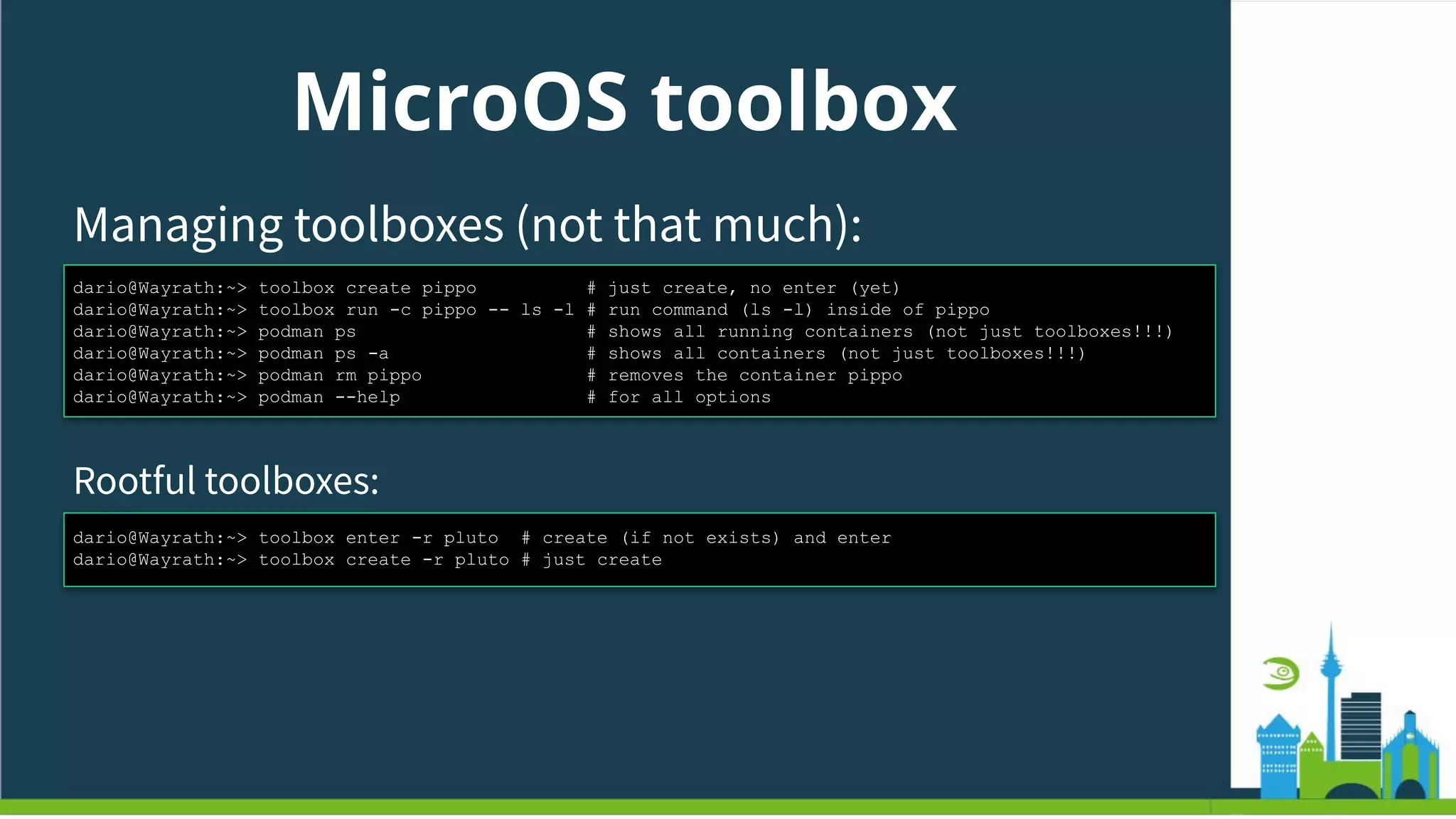 MicroOS toolbox
Managing toolboxes (not that much):
dario@Wayrath:~> toolbox create pippo # just create, no enter (yet)
dario@Wayrath:~> toolbox run -c pippo -- ls -l # run command (ls -l) inside of pippo
dario@Wayrath:~> podman ps # shows all running containers (not just toolboxes!!!)
dario@Wayrath:~> podman ps -a # shows all containers (not just toolboxes!!!)
dario@Wayrath:~> podman rm pippo # removes the container pippo
dario@Wayrath:~> podman --help # for all options
Rootful toolboxes:
dario@Wayrath:~> toolbox enter -r pluto # create (if not exists) and enter
dario@Wayrath:~> toolbox create -r pluto # just create
 