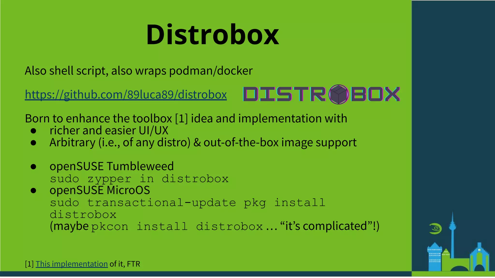 Distrobox
Also shell script, also wraps podman/docker
https://github.com/89luca89/distrobox
Born to enhance the toolbox [1] idea and implementation with
● richer and easier UI/UX
● Arbitrary (i.e., of any distro) & out-of-the-box image support
● openSUSE Tumbleweed
sudo zypper in distrobox
● openSUSE MicroOS
sudo transactional-update pkg install
distrobox
(maybe pkcon install distrobox … “itʼs complicated”!)
[1] This implementation of it, FTR
 