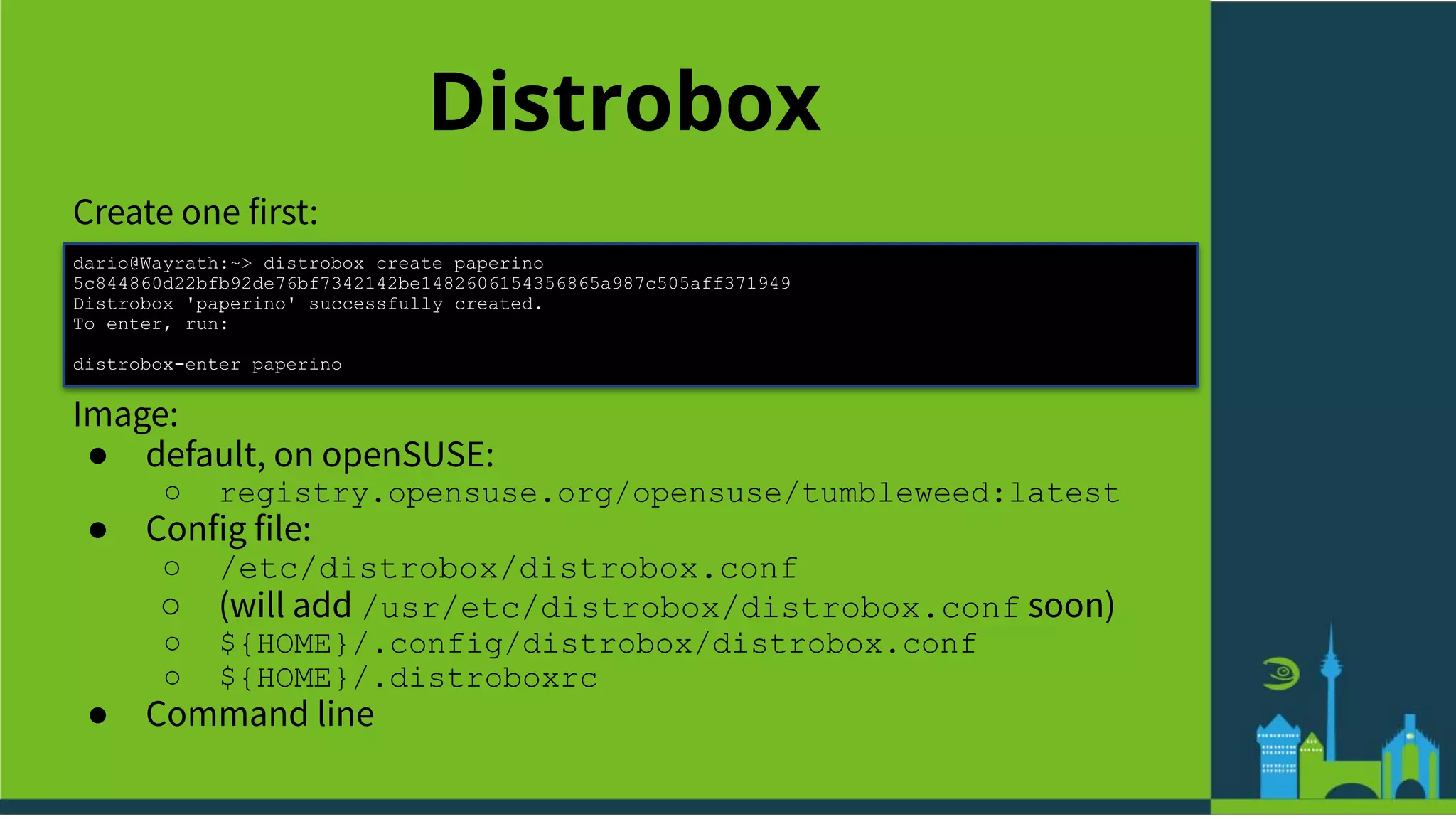 Distrobox
Create one first:
dario@Wayrath:~> distrobox create paperino
5c844860d22bfb92de76bf7342142be1482606154356865a987c505aff371949
Distrobox 'paperino' successfully created.
To enter, run:
distrobox-enter paperino
Image:
● default, on openSUSE:
○ registry.opensuse.org/opensuse/tumbleweed:latest
● Config file:
○ /etc/distrobox/distrobox.conf
○ (will add /usr/etc/distrobox/distrobox.conf soon)
○ ${HOME}/.config/distrobox/distrobox.conf
○ ${HOME}/.distroboxrc
● Command line
 