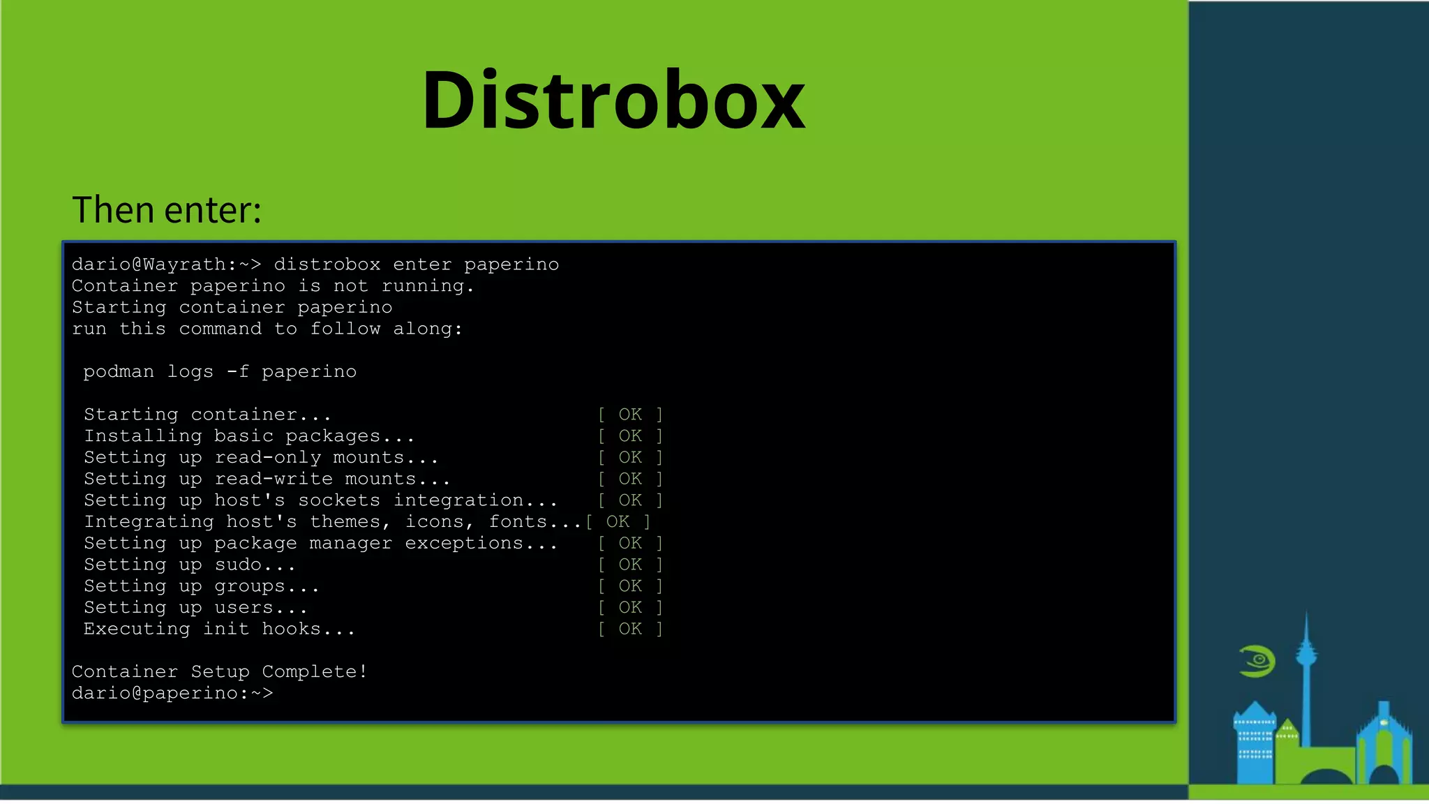 Distrobox
Then enter:
dario@Wayrath:~> distrobox enter paperino
Container paperino is not running.
Starting container paperino
run this command to follow along:
podman logs -f paperino
Starting container... [ OK ]
Installing basic packages... [ OK ]
Setting up read-only mounts... [ OK ]
Setting up read-write mounts... [ OK ]
Setting up host's sockets integration... [ OK ]
Integrating host's themes, icons, fonts...[ OK ]
Setting up package manager exceptions... [ OK ]
Setting up sudo... [ OK ]
Setting up groups... [ OK ]
Setting up users... [ OK ]
Executing init hooks... [ OK ]
Container Setup Complete!
dario@paperino:~>
 