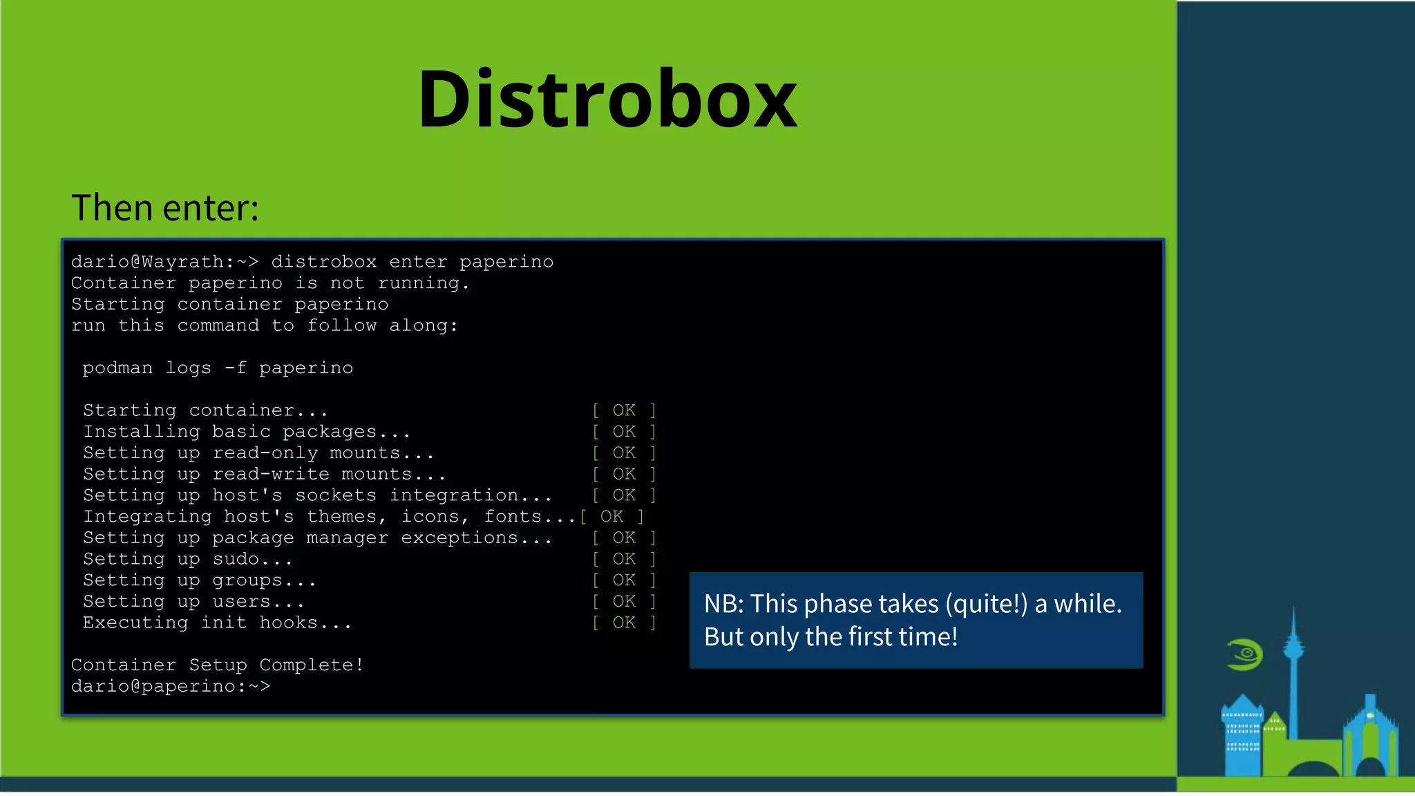 Distrobox
Then enter:
dario@Wayrath:~> distrobox enter paperino
Container paperino is not running.
Starting container paperino
run this command to follow along:
podman logs -f paperino
Starting container... [ OK ]
Installing basic packages... [ OK ]
Setting up read-only mounts... [ OK ]
Setting up read-write mounts... [ OK ]
Setting up host's sockets integration... [ OK ]
Integrating host's themes, icons, fonts...[ OK ]
Setting up package manager exceptions... [ OK ]
Setting up sudo... [ OK ]
Setting up groups... [ OK ]
Setting up users... [ OK ]
Executing init hooks... [ OK ]
Container Setup Complete!
dario@paperino:~>
NB: This phase takes (quite!) a while.
But only the first time!
 