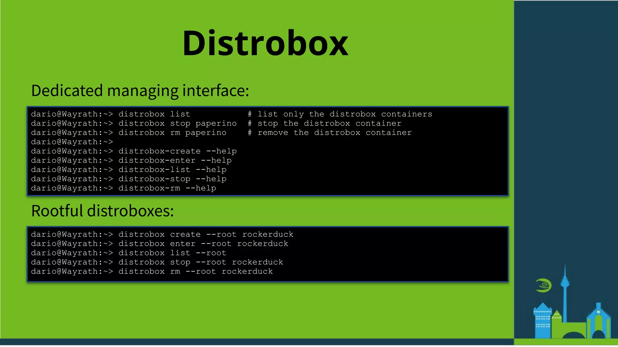 Distrobox
Dedicated managing interface:
dario@Wayrath:~> distrobox list # list only the distrobox containers
dario@Wayrath:~> distrobox stop paperino # stop the distrobox container
dario@Wayrath:~> distrobox rm paperino # remove the distrobox container
dario@Wayrath:~>
dario@Wayrath:~> distrobox-create --help
dario@Wayrath:~> distrobox-enter --help
dario@Wayrath:~> distrobox-list --help
dario@Wayrath:~> distrobox-stop --help
dario@Wayrath:~> distrobox-rm --help
Rootful distroboxes:
dario@Wayrath:~> distrobox create --root rockerduck
dario@Wayrath:~> distrobox enter --root rockerduck
dario@Wayrath:~> distrobox list --root
dario@Wayrath:~> distrobox stop --root rockerduck
dario@Wayrath:~> distrobox rm --root rockerduck
 