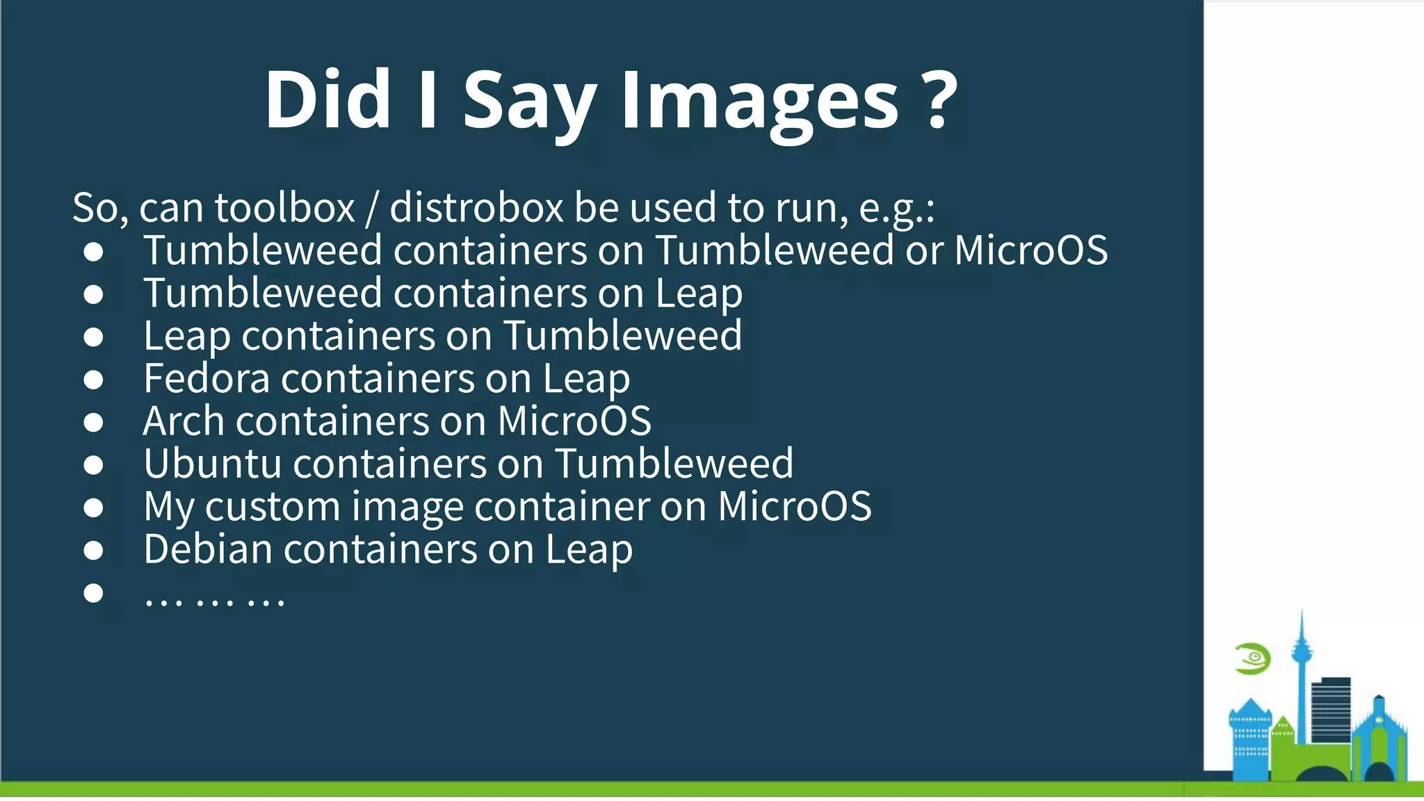 Did I Say Images ?
So, can toolbox / distrobox be used to run, e.g.:
● Tumbleweed containers on Tumbleweed or MicroOS
● Tumbleweed containers on Leap
● Leap containers on Tumbleweed
● Fedora containers on Leap
● Arch containers on MicroOS
● Ubuntu containers on Tumbleweed
● My custom image container on MicroOS
● Debian containers on Leap
● … … …
 