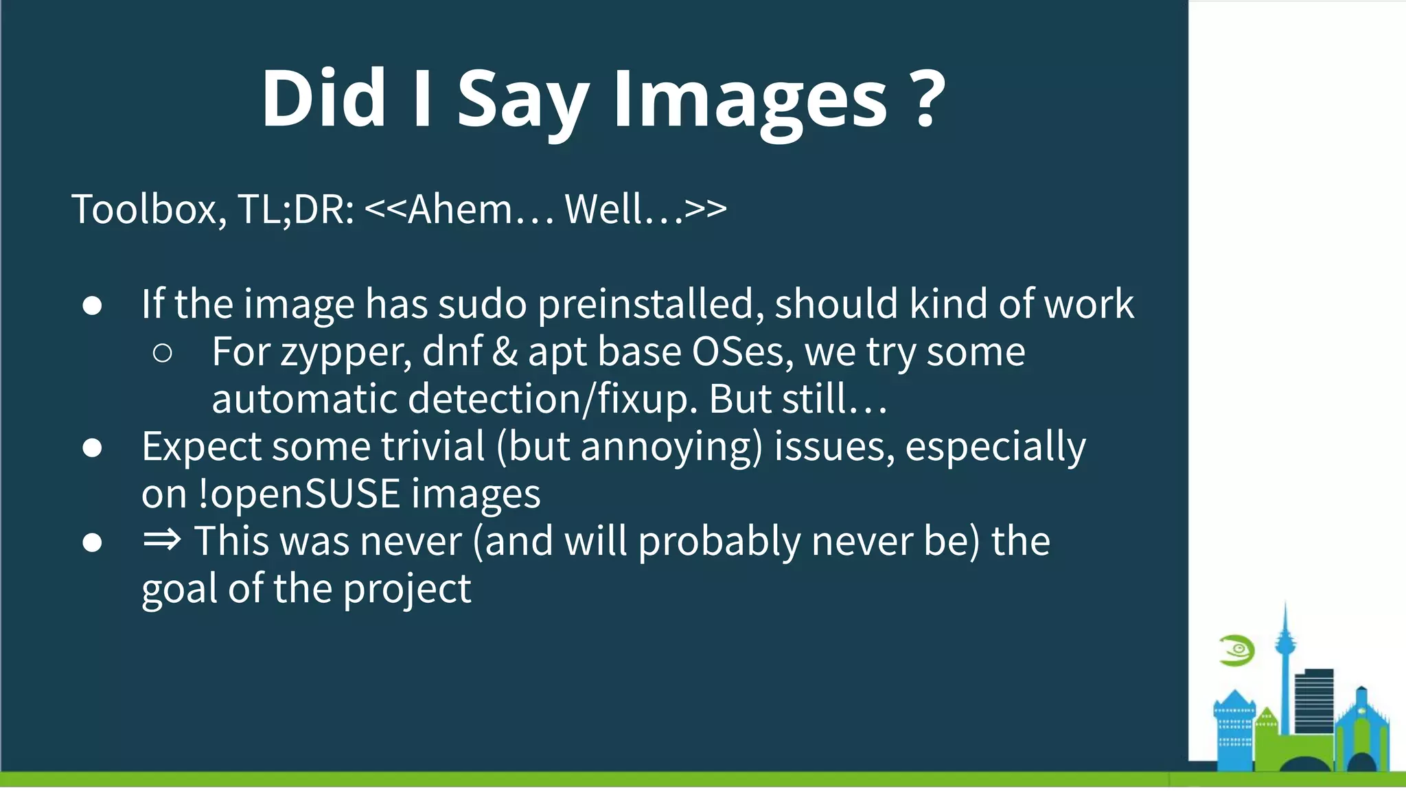 Did I Say Images ?
Toolbox, TL;DR: <<Ahem… Well…>>
● If the image has sudo preinstalled, should kind of work
○ For zypper, dnf & apt base OSes, we try some
automatic detection/fixup. But still…
● Expect some trivial (but annoying) issues, especially
on !openSUSE images
● ⇒ This was never (and will probably never be) the
goal of the project
 
