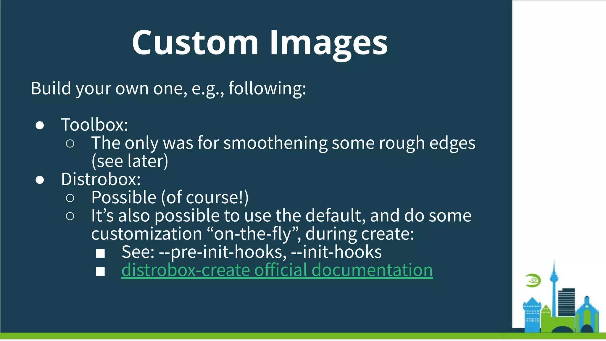 Custom Images
Build your own one, e.g., following:
● Toolbox:
○ The only was for smoothening some rough edges
(see later)
● Distrobox:
○ Possible (of course!)
○ Itʼs also possible to use the default, and do some
customization “on-the-fly”, during create:
■ See: --pre-init-hooks, --init-hooks
■ distrobox-create oﬀicial documentation
 