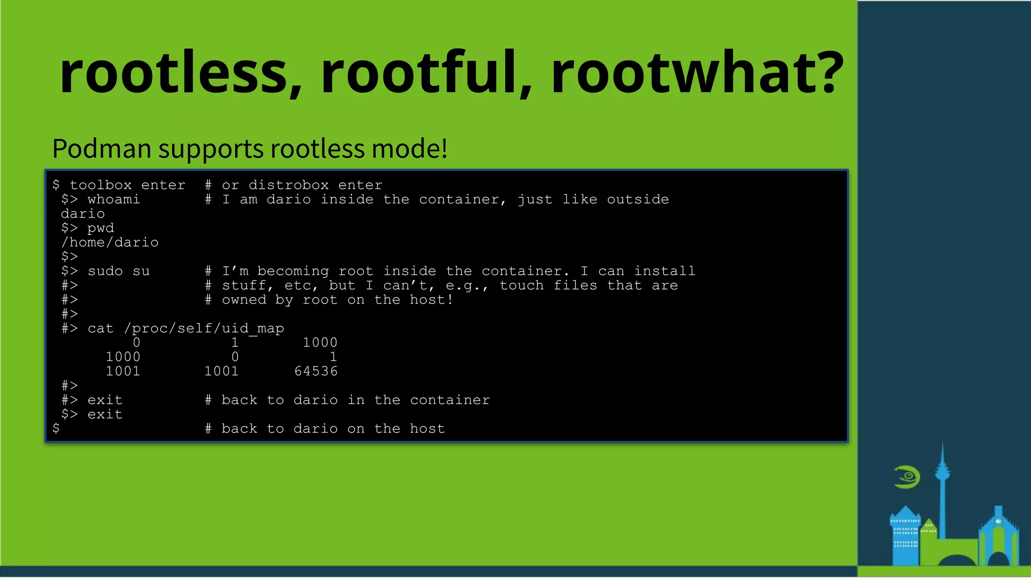 rootless, rootful, rootwhat?
Podman supports rootless mode!
$ toolbox enter # or distrobox enter
$> whoami # I am dario inside the container, just like outside
dario
$> pwd
/home/dario
$>
$> sudo su # I’m becoming root inside the container. I can install
#> # stuff, etc, but I can’t, e.g., touch files that are
#> # owned by root on the host!
#>
#> cat /proc/self/uid_map
0 1 1000
1000 0 1
1001 1001 64536
#>
#> exit # back to dario in the container
$> exit
$ # back to dario on the host
 