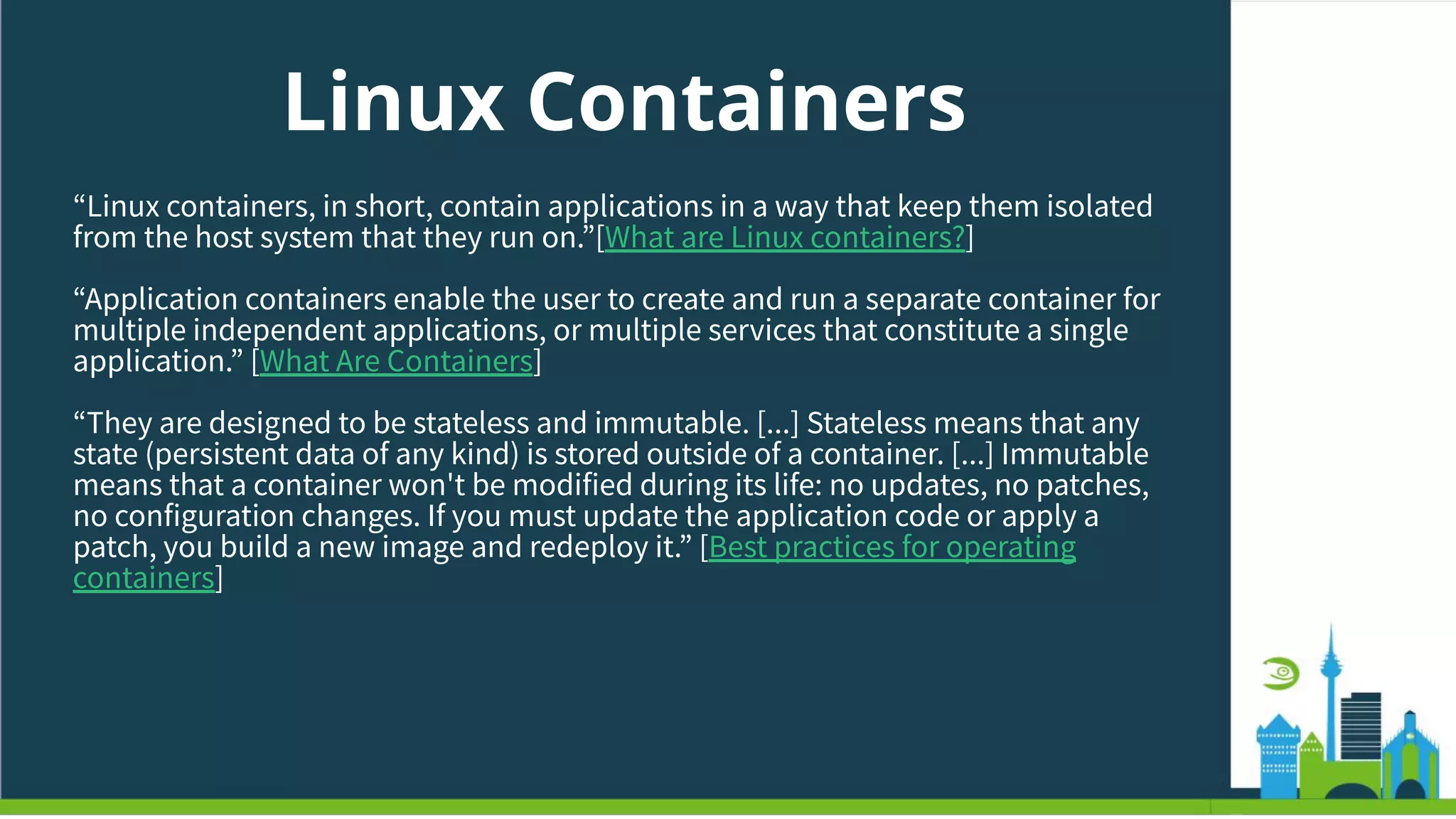 Linux Containers
“Linux containers, in short, contain applications in a way that keep them isolated
from the host system that they run on.”[What are Linux containers?]
“Application containers enable the user to create and run a separate container for
multiple independent applications, or multiple services that constitute a single
application.” [What Are Containers]
“They are designed to be stateless and immutable. [...] Stateless means that any
state (persistent data of any kind) is stored outside of a container. [...] Immutable
means that a container won't be modified during its life: no updates, no patches,
no configuration changes. If you must update the application code or apply a
patch, you build a new image and redeploy it.” [Best practices for operating
containers]
 