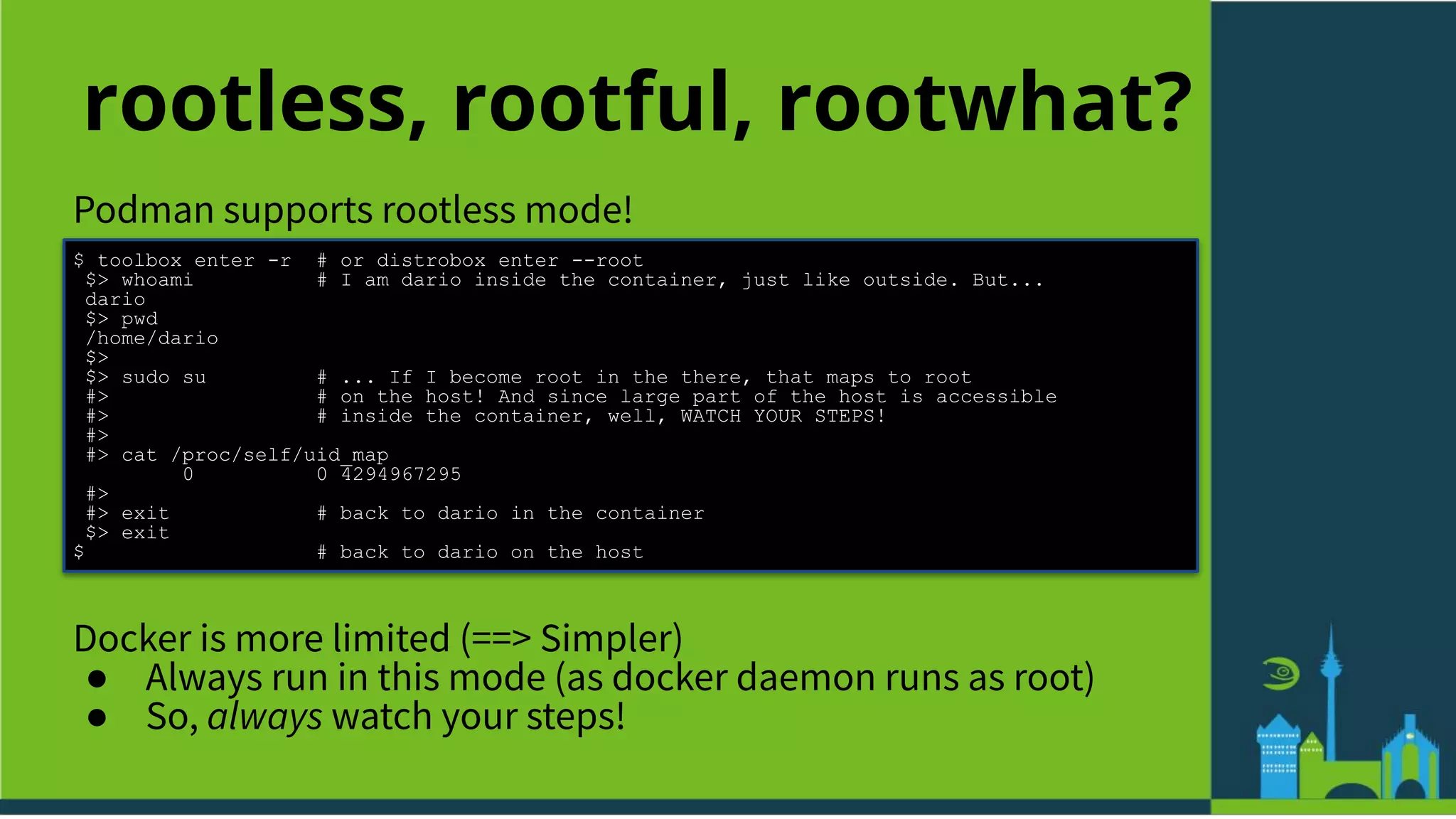 rootless, rootful, rootwhat?
Podman supports rootless mode!
$ toolbox enter -r # or distrobox enter --root
$> whoami # I am dario inside the container, just like outside. But...
dario
$> pwd
/home/dario
$>
$> sudo su # ... If I become root in the there, that maps to root
#> # on the host! And since large part of the host is accessible
#> # inside the container, well, WATCH YOUR STEPS!
#>
#> cat /proc/self/uid_map
0 0 4294967295
#>
#> exit # back to dario in the container
$> exit
$ # back to dario on the host
Docker is more limited (==> Simpler)
● Always run in this mode (as docker daemon runs as root)
● So, always watch your steps!
 