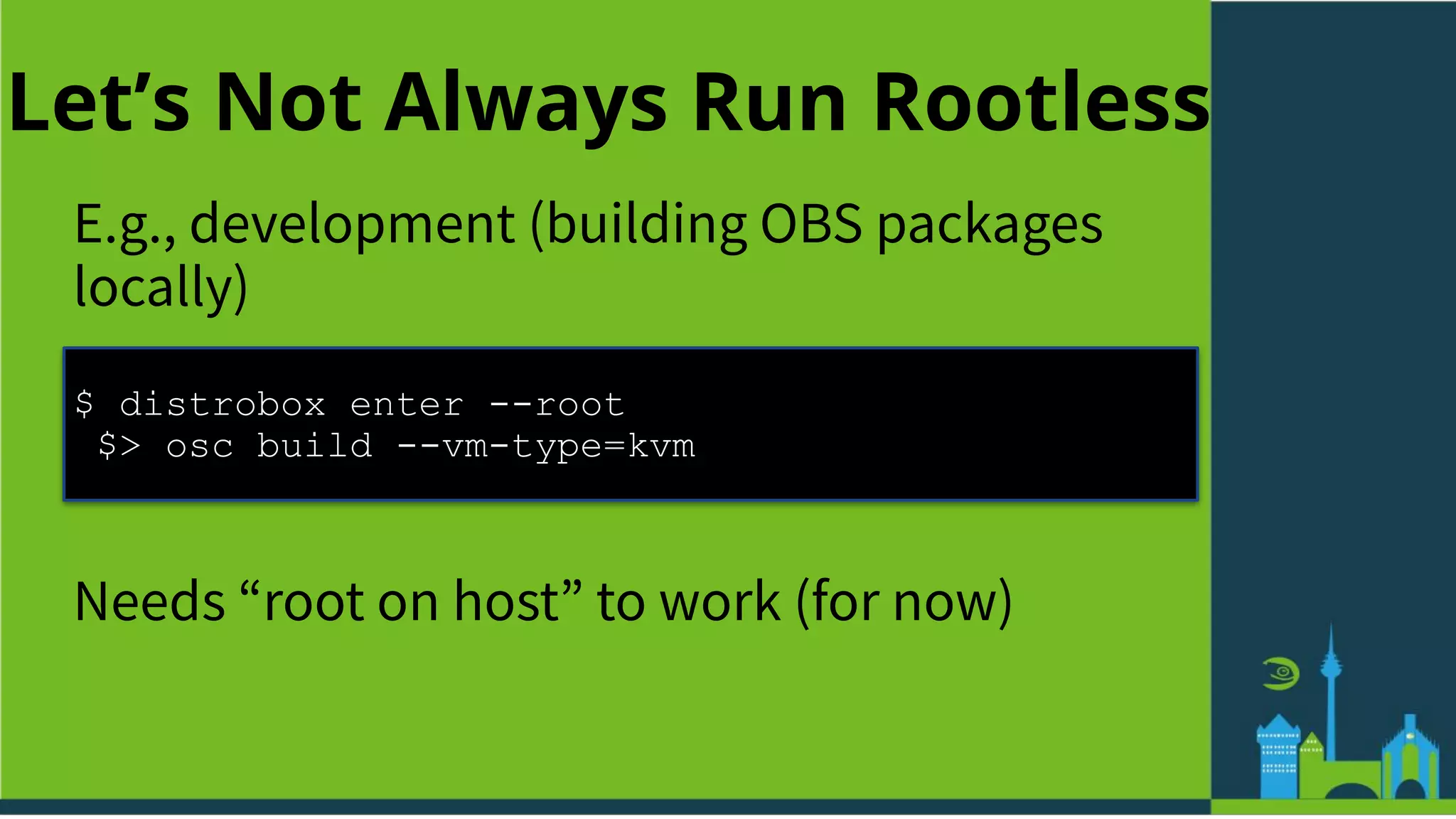 Let’s Not Always Run Rootless
E.g., development (building OBS packages
locally)
$ distrobox enter --root
$> osc build --vm-type=kvm
Needs “root on host” to work (for now)
 