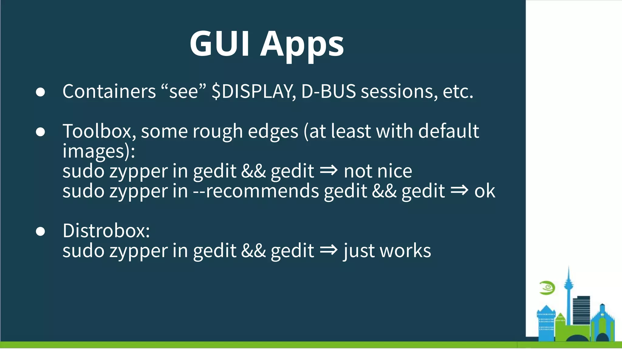 GUI Apps
● Containers “see” $DISPLAY, D-BUS sessions, etc.
● Toolbox, some rough edges (at least with default
images):
sudo zypper in gedit && gedit ⇒ not nice
sudo zypper in --recommends gedit && gedit ⇒ ok
● Distrobox:
sudo zypper in gedit && gedit ⇒ just works
 