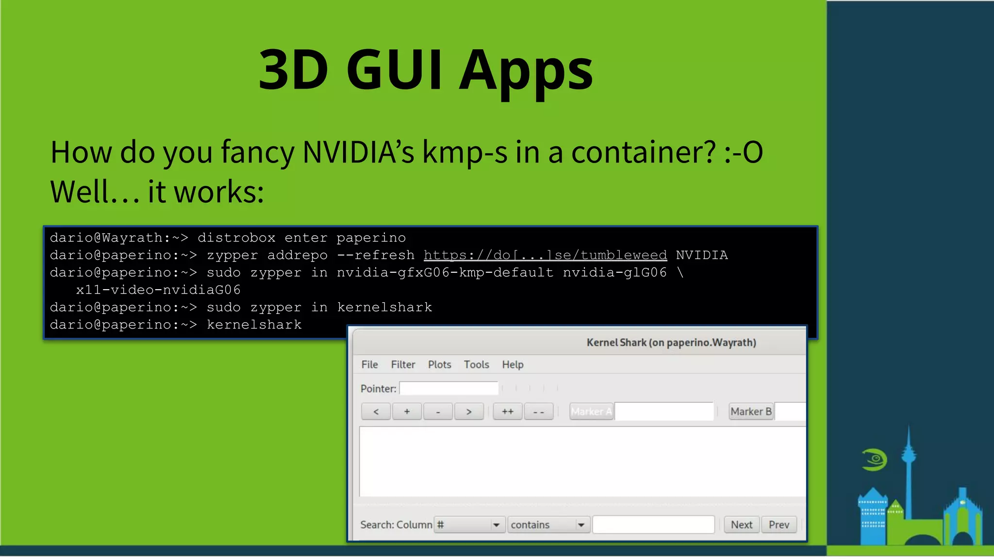 3D GUI Apps
How do you fancy NVIDIAʼs kmp-s in a container? :-O
Well… it works:
dario@Wayrath:~> distrobox enter paperino
dario@paperino:~> zypper addrepo --refresh https://do[...]se/tumbleweed NVIDIA
dario@paperino:~> sudo zypper in nvidia-gfxG06-kmp-default nvidia-glG06 
x11-video-nvidiaG06
dario@paperino:~> sudo zypper in kernelshark
dario@paperino:~> kernelshark
 