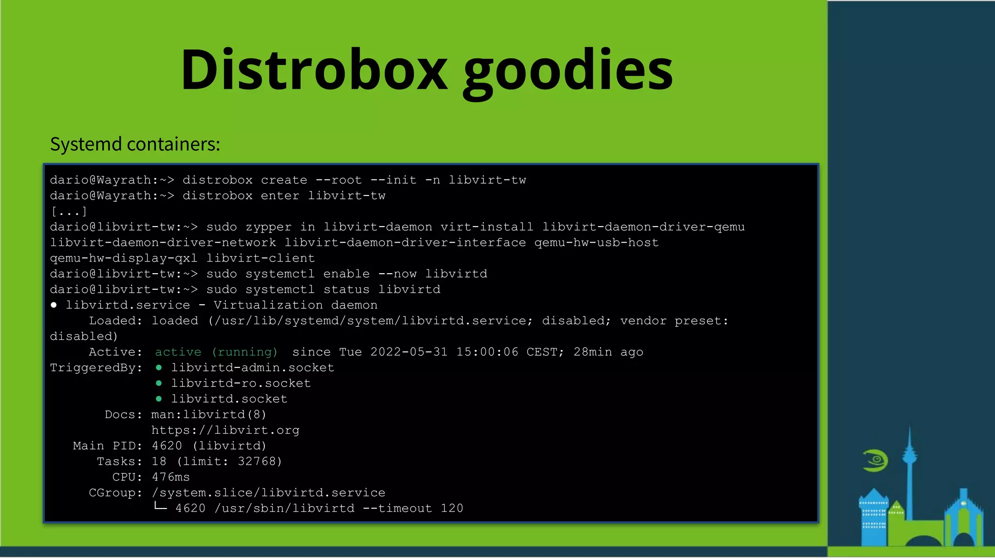 Distrobox goodies
Systemd containers:
dario@Wayrath:~> distrobox create --root --init -n libvirt-tw
dario@Wayrath:~> distrobox enter libvirt-tw
[...]
dario@libvirt-tw:~> sudo zypper in libvirt-daemon virt-install libvirt-daemon-driver-qemu
libvirt-daemon-driver-network libvirt-daemon-driver-interface qemu-hw-usb-host
qemu-hw-display-qxl libvirt-client
dario@libvirt-tw:~> sudo systemctl enable --now libvirtd
dario@libvirt-tw:~> sudo systemctl status libvirtd
● libvirtd.service - Virtualization daemon
Loaded: loaded (/usr/lib/systemd/system/libvirtd.service; disabled; vendor preset:
disabled)
Active: active (running) since Tue 2022-05-31 15:00:06 CEST; 28min ago
TriggeredBy: ● libvirtd-admin.socket
● libvirtd-ro.socket
● libvirtd.socket
Docs: man:libvirtd(8)
https://libvirt.org
Main PID: 4620 (libvirtd)
Tasks: 18 (limit: 32768)
CPU: 476ms
CGroup: /system.slice/libvirtd.service
└─ 4620 /usr/sbin/libvirtd --timeout 120
 