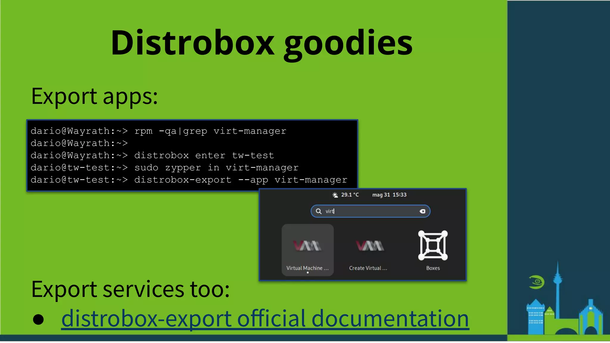 Distrobox goodies
Export apps:
dario@Wayrath:~> rpm -qa|grep virt-manager
dario@Wayrath:~>
dario@Wayrath:~> distrobox enter tw-test
dario@tw-test:~> sudo zypper in virt-manager
dario@tw-test:~> distrobox-export --app virt-manager
Export services too:
● distrobox-export oﬀicial documentation
 