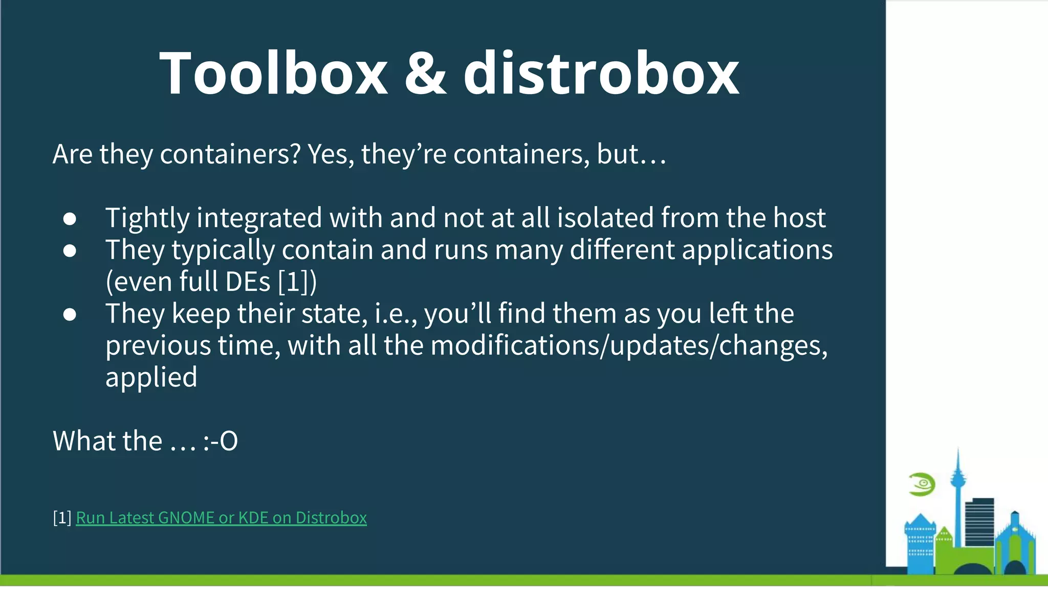 Toolbox & distrobox
Are they containers? Yes, theyʼre containers, but…
● Tightly integrated with and not at all isolated from the host
● They typically contain and runs many diﬀerent applications
(even full DEs [1])
● They keep their state, i.e., youʼll find them as you left the
previous time, with all the modifications/updates/changes,
applied
What the … :-O
[1] Run Latest GNOME or KDE on Distrobox
 