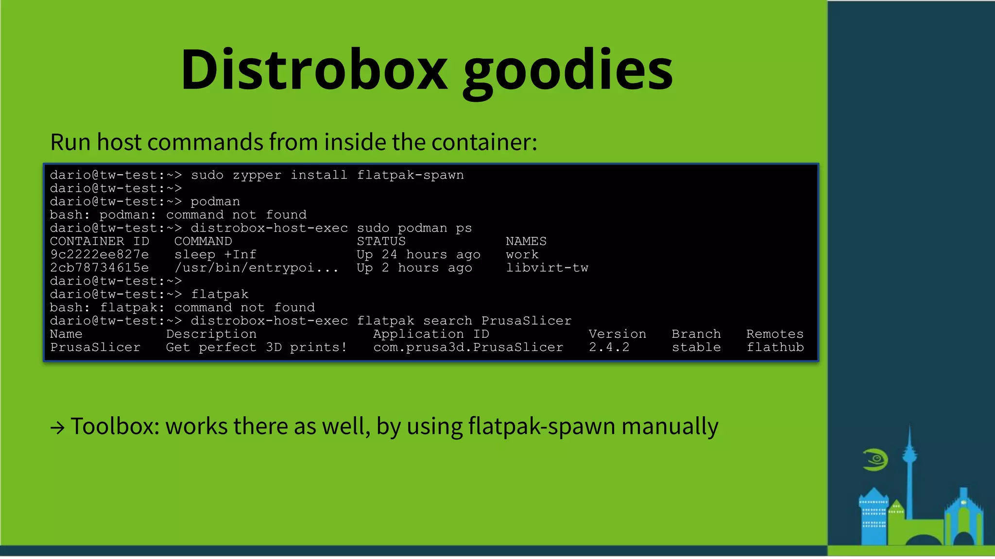 Distrobox goodies
Run host commands from inside the container:
dario@tw-test:~> sudo zypper install flatpak-spawn
dario@tw-test:~>
dario@tw-test:~> podman
bash: podman: command not found
dario@tw-test:~> distrobox-host-exec sudo podman ps
CONTAINER ID COMMAND STATUS NAMES
9c2222ee827e sleep +Inf Up 24 hours ago work
2cb78734615e /usr/bin/entrypoi... Up 2 hours ago libvirt-tw
dario@tw-test:~>
dario@tw-test:~> flatpak
bash: flatpak: command not found
dario@tw-test:~> distrobox-host-exec flatpak search PrusaSlicer
Name Description Application ID Version Branch Remotes
PrusaSlicer Get perfect 3D prints! com.prusa3d.PrusaSlicer 2.4.2 stable flathub
→ Toolbox: works there as well, by using flatpak-spawn manually
 