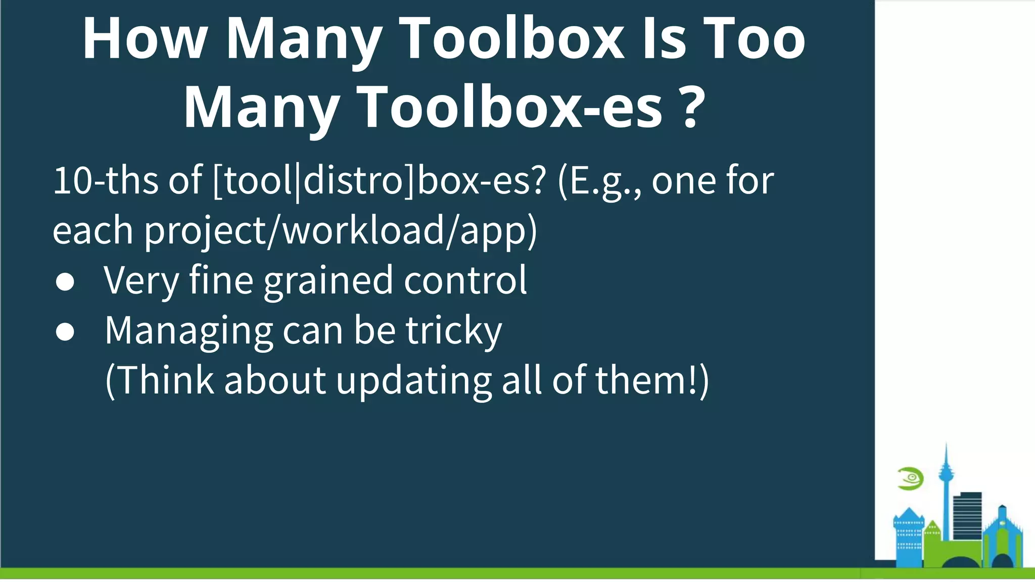 How Many Toolbox Is Too
Many Toolbox-es ?
10-ths of [tool|distro]box-es? (E.g., one for
each project/workload/app)
● Very fine grained control
● Managing can be tricky
(Think about updating all of them!)
 