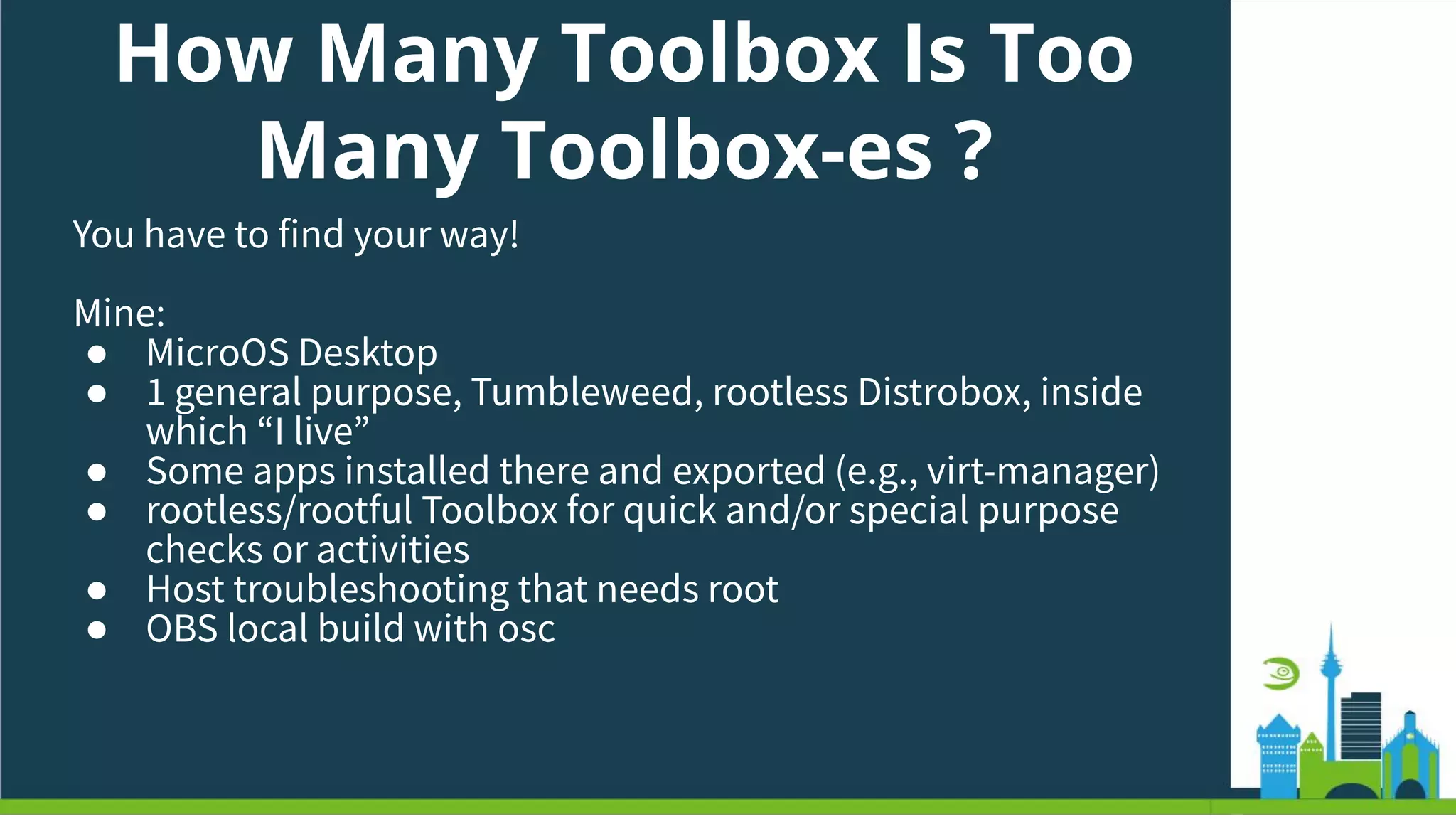 How Many Toolbox Is Too
Many Toolbox-es ?
You have to find your way!
Mine:
● MicroOS Desktop
● 1 general purpose, Tumbleweed, rootless Distrobox, inside
which “I live”
● Some apps installed there and exported (e.g., virt-manager)
● rootless/rootful Toolbox for quick and/or special purpose
checks or activities
● Host troubleshooting that needs root
● OBS local build with osc
 