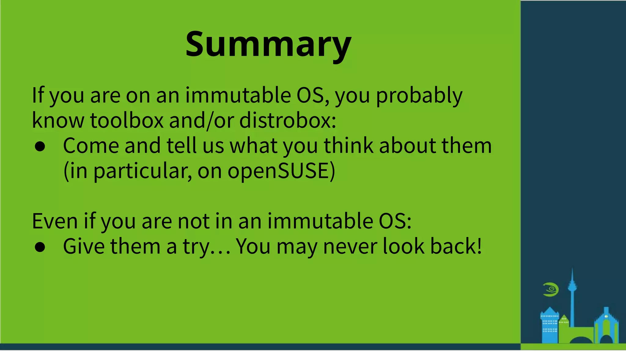 Summary
If you are on an immutable OS, you probably
know toolbox and/or distrobox:
● Come and tell us what you think about them
(in particular, on openSUSE)
Even if you are not in an immutable OS:
● Give them a try… You may never look back!
 