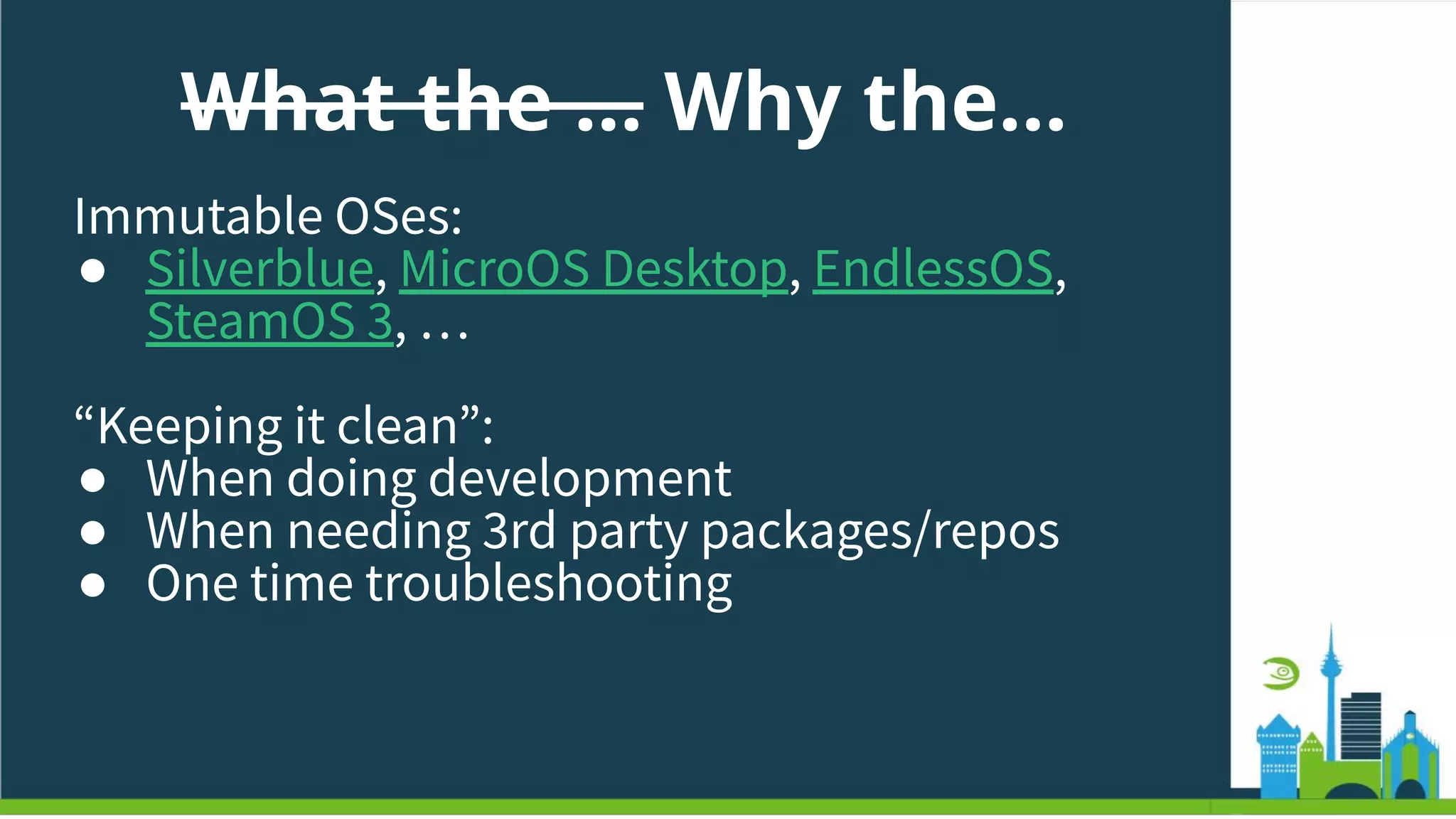 What the … Why the…
Immutable OSes:
● Silverblue, MicroOS Desktop, EndlessOS,
SteamOS 3, …
“Keeping it clean”:
● When doing development
● When needing 3rd party packages/repos
● One time troubleshooting
 