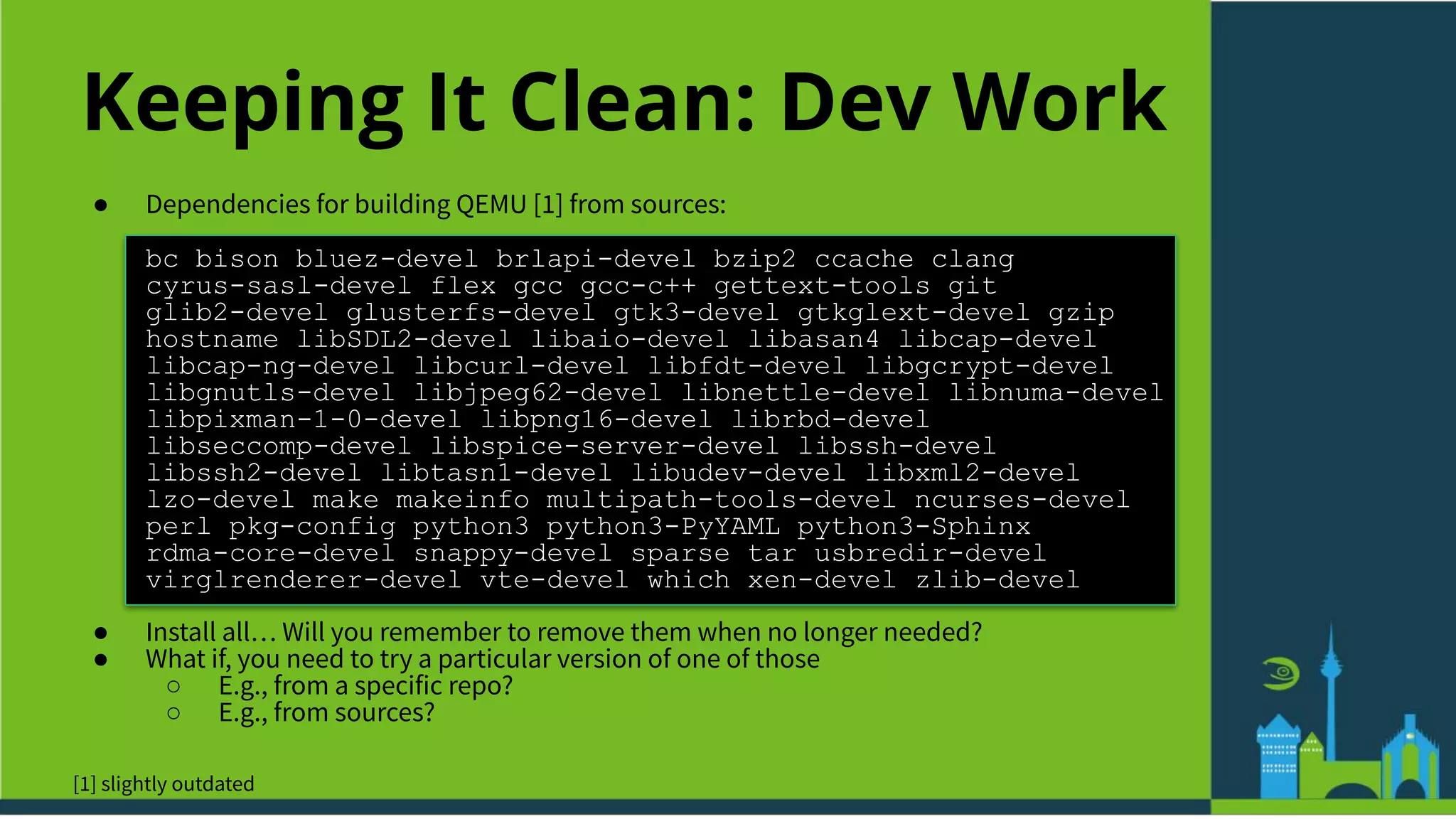 Keeping It Clean: Dev Work
● Dependencies for building QEMU [1] from sources:
bc bison bluez-devel brlapi-devel bzip2 ccache clang
cyrus-sasl-devel flex gcc gcc-c++ gettext-tools git
glib2-devel glusterfs-devel gtk3-devel gtkglext-devel gzip
hostname libSDL2-devel libaio-devel libasan4 libcap-devel
libcap-ng-devel libcurl-devel libfdt-devel libgcrypt-devel
libgnutls-devel libjpeg62-devel libnettle-devel libnuma-devel
libpixman-1-0-devel libpng16-devel librbd-devel
libseccomp-devel libspice-server-devel libssh-devel
libssh2-devel libtasn1-devel libudev-devel libxml2-devel
lzo-devel make makeinfo multipath-tools-devel ncurses-devel
perl pkg-config python3 python3-PyYAML python3-Sphinx
rdma-core-devel snappy-devel sparse tar usbredir-devel
virglrenderer-devel vte-devel which xen-devel zlib-devel
● Install all… Will you remember to remove them when no longer needed?
● What if, you need to try a particular version of one of those
○ E.g., from a specific repo?
○ E.g., from sources?
[1] slightly outdated
 