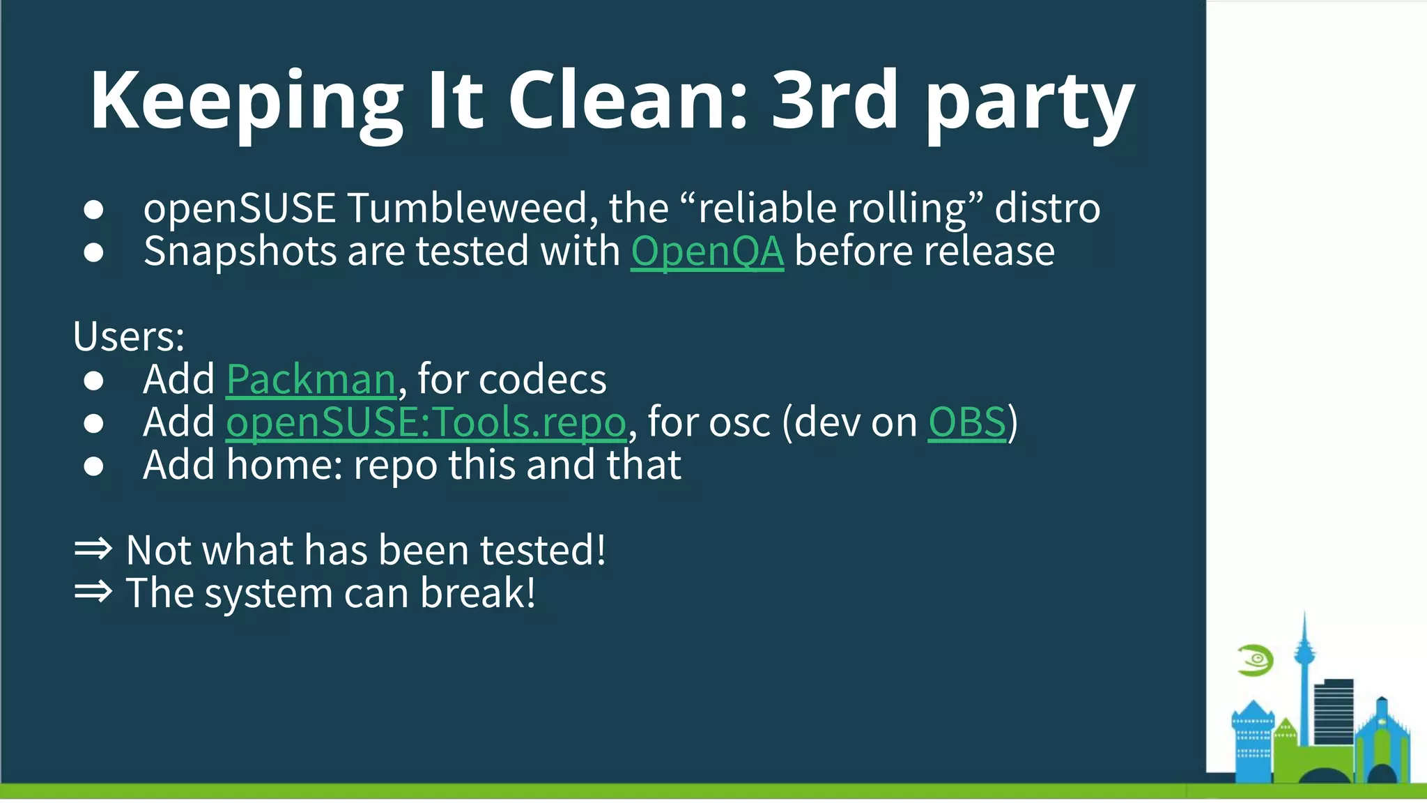 Keeping It Clean: 3rd party
● openSUSE Tumbleweed, the “reliable rolling” distro
● Snapshots are tested with OpenQA before release
Users:
● Add Packman, for codecs
● Add openSUSE:Tools.repo, for osc (dev on OBS)
● Add home: repo this and that
⇒ Not what has been tested!
⇒ The system can break!
 