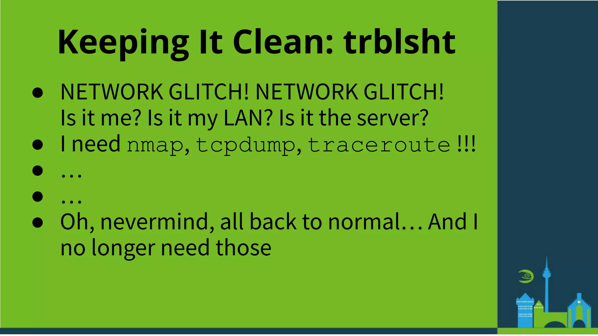 Keeping It Clean: trblsht
● NETWORK GLITCH! NETWORK GLITCH!
Is it me? Is it my LAN? Is it the server?
● I need nmap, tcpdump, traceroute !!!
● …
● …
● Oh, nevermind, all back to normal… And I
no longer need those
 