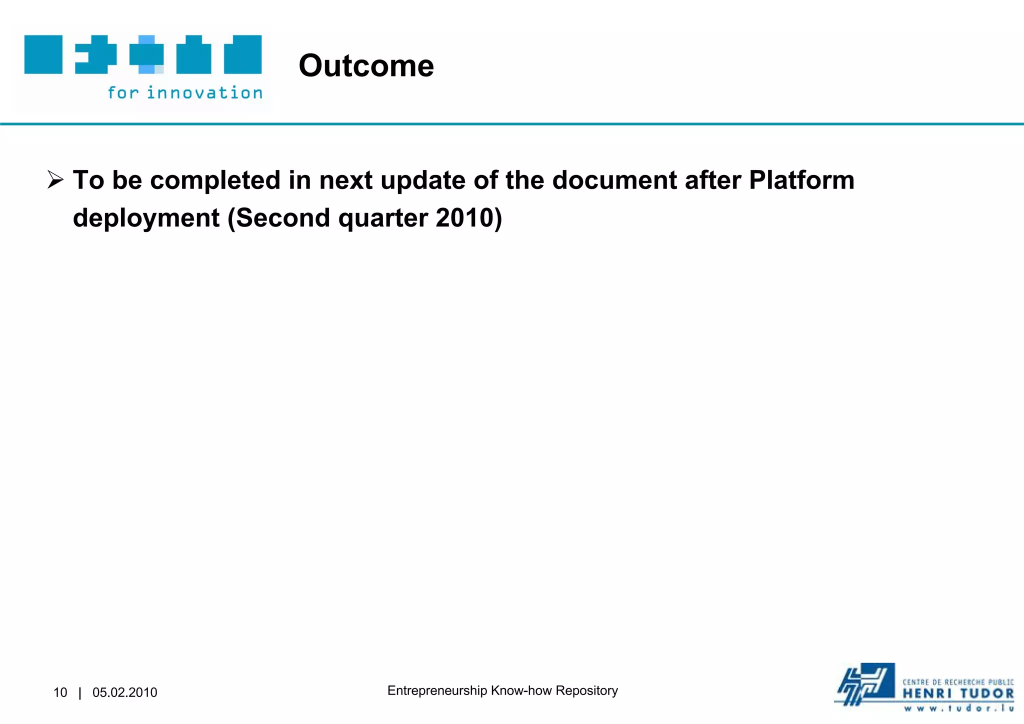 Outcome


 To be completed in next update of the document after Platform
  deployment (Second quarter 2010)




10 | 05.02.2010           Entrepreneurship Know-how Repository
 
