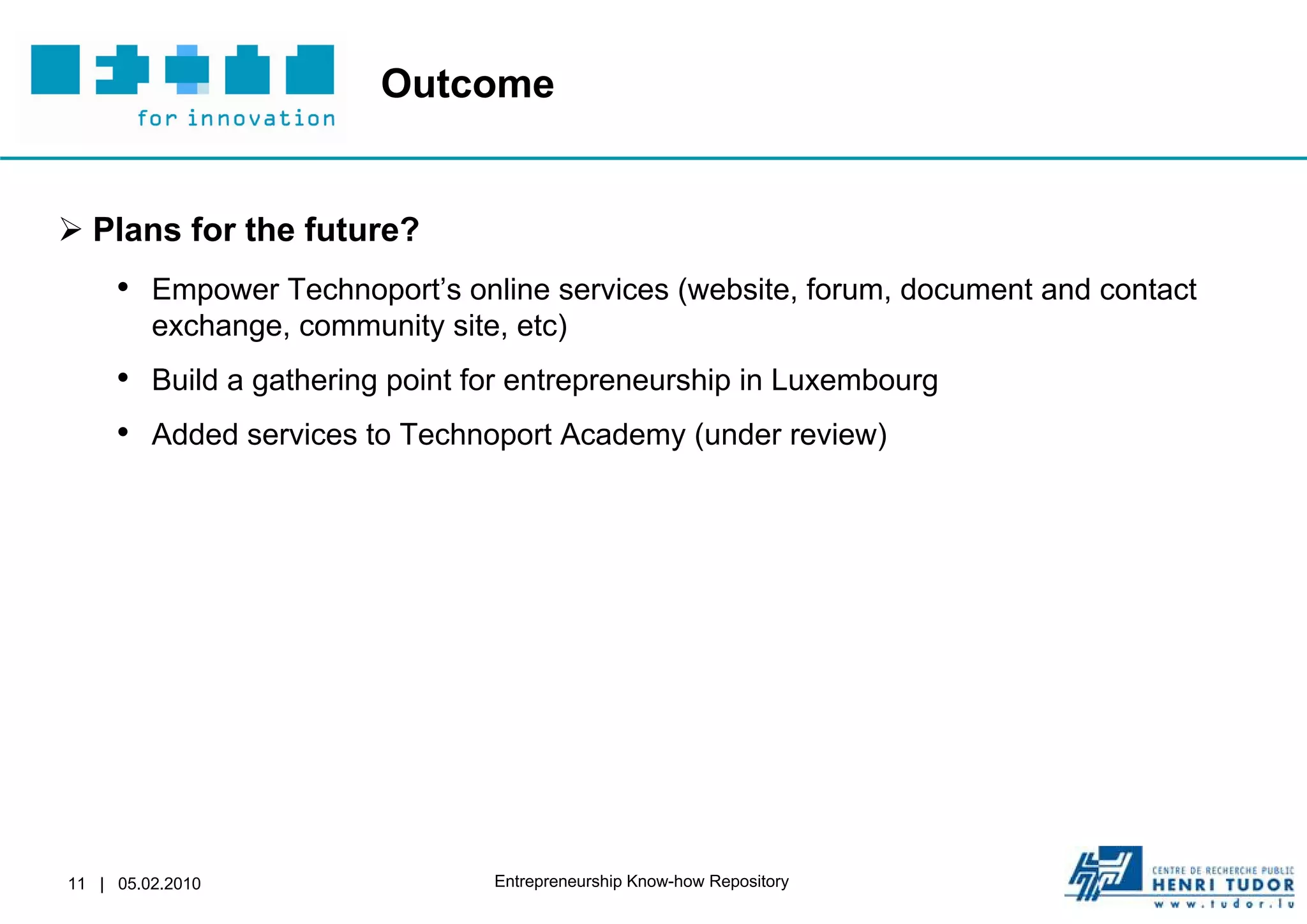 Outcome


 Plans for the future?
     • Empower Technoport’s online services (website, forum, document and contact
         exchange, community site, etc)
     • Build a gathering point for entrepreneurship in Luxembourg
     • Added services to Technoport Academy (under review)




11 | 05.02.2010                  Entrepreneurship Know-how Repository
 