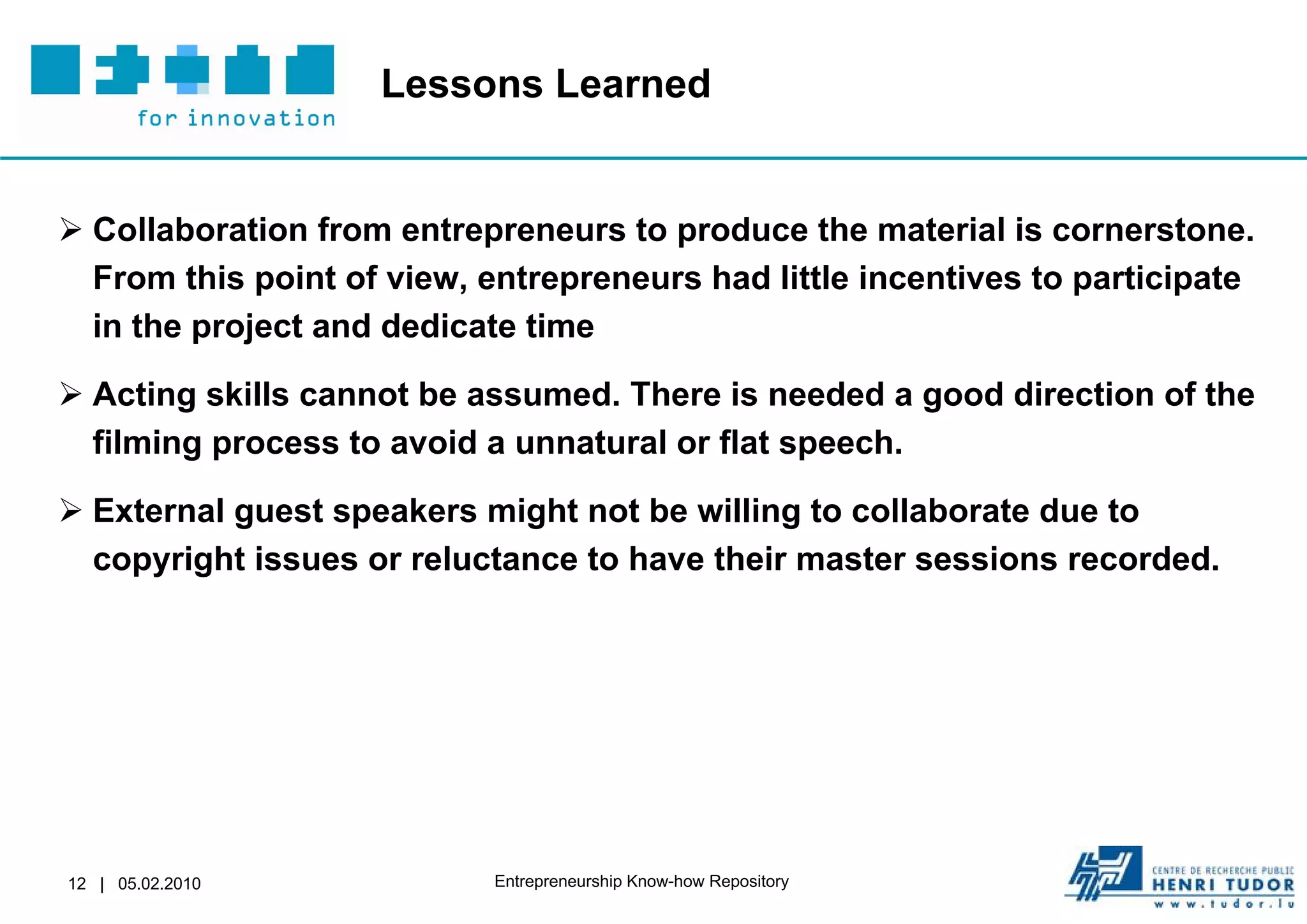 Lessons Learned


 Collaboration from entrepreneurs to produce the material is cornerstone.
  From this point of view, entrepreneurs had little incentives to participate
  in the project and dedicate time

 Acting skills cannot be assumed. There is needed a good direction of the
  filming process to avoid a unnatural or flat speech.

 External guest speakers might not be willing to collaborate due to
  copyright issues or reluctance to have their master sessions recorded.




12 | 05.02.2010             Entrepreneurship Know-how Repository
 