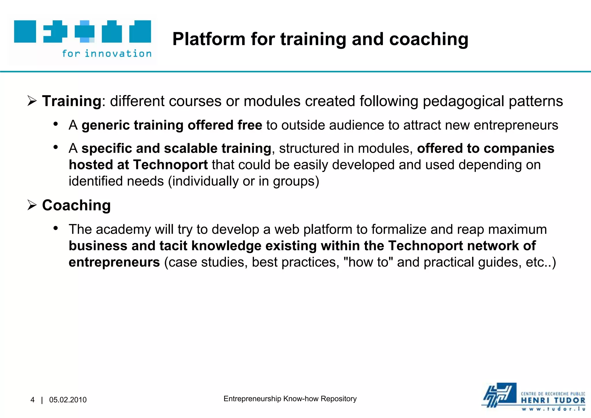Platform for training and coaching


 Training: different courses or modules created following pedagogical patterns
     • A generic training offered free to outside audience to attract new entrepreneurs
     • A specific and scalable training, structured in modules, offered to companies
         hosted at Technoport that could be easily developed and used depending on
         identified needs (individually or in groups)
 Coaching
     • The academy will try to develop a web platform to formalize and reap maximum
         business and tacit knowledge existing within the Technoport network of
         entrepreneurs (case studies, best practices, "how to" and practical guides, etc..)




4 | 05.02.2010                     Entrepreneurship Know-how Repository
 