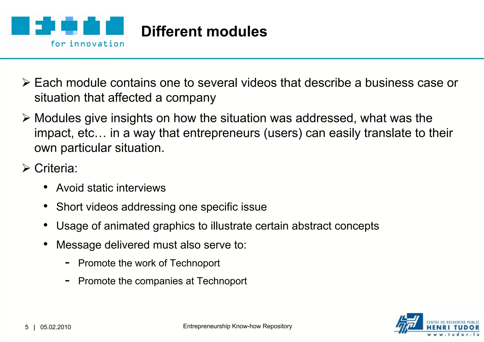 Different modules


 Each module contains one to several videos that describe a business case or
  situation that affected a company
 Modules give insights on how the situation was addressed, what was the
  impact, etc… in a way that entrepreneurs (users) can easily translate to their
  own particular situation.
 Criteria:
     •   Avoid static interviews
     •   Short videos addressing one specific issue
     •   Usage of animated graphics to illustrate certain abstract concepts
     •   Message delivered must also serve to:
            -    Promote the work of Technoport
            -    Promote the companies at Technoport



5 | 05.02.2010                         Entrepreneurship Know-how Repository
 