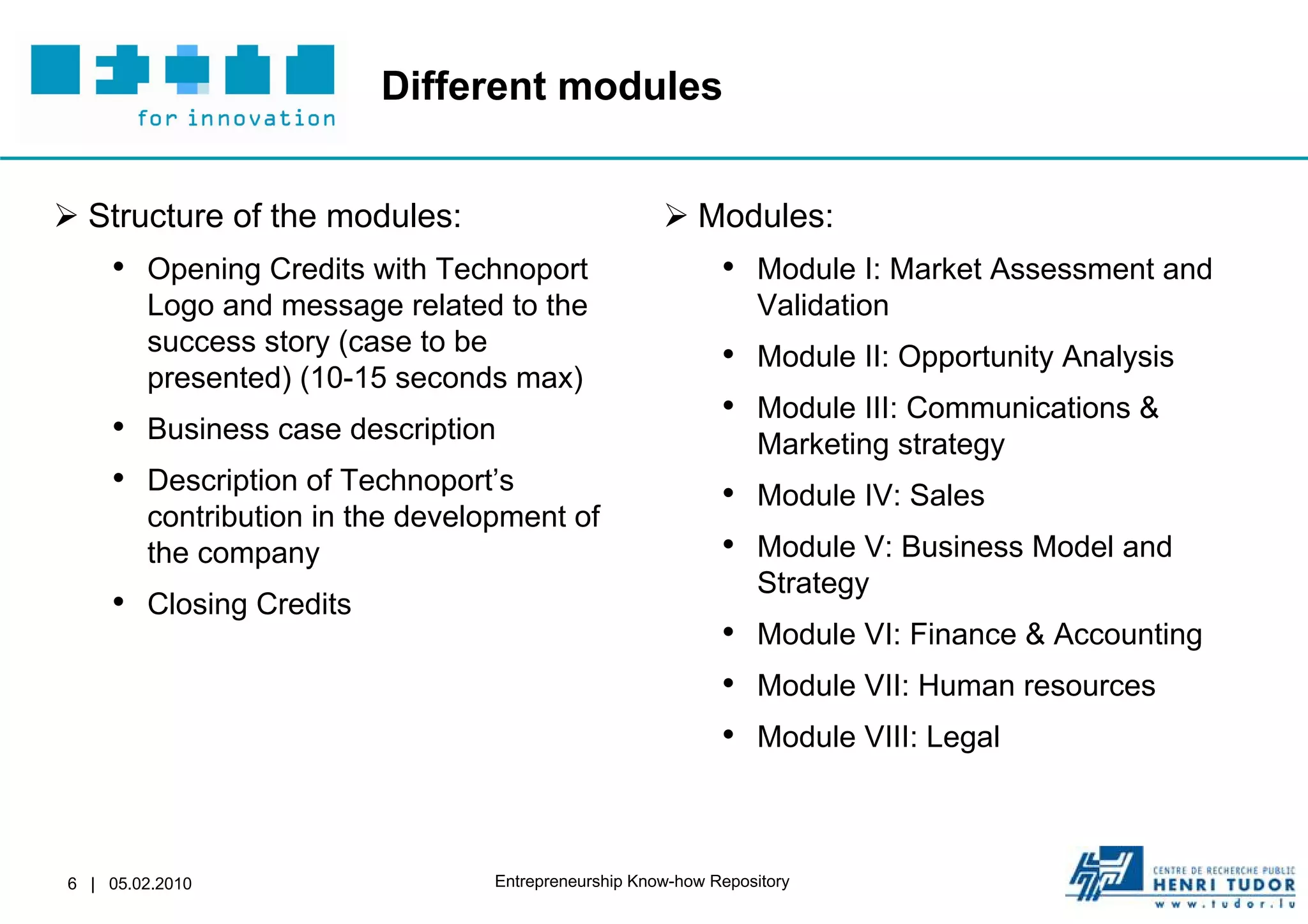 Different modules


 Structure of the modules:                            Modules:
    • Opening Credits with Technoport                        • Module I: Market Assessment and
        Logo and message related to the                           Validation
        success story (case to be
                                                             • Module II: Opportunity Analysis
        presented) (10-15 seconds max)
                                                             • Module III: Communications &
    • Business case description                                   Marketing strategy
    • Description of Technoport’s                            • Module IV: Sales
        contribution in the development of
        the company                                          • Module V: Business Model and
                                                                  Strategy
    • Closing Credits
                                                             • Module VI: Finance & Accounting
                                                             • Module VII: Human resources
                                                             • Module VIII: Legal


6 | 05.02.2010                    Entrepreneurship Know-how Repository
 