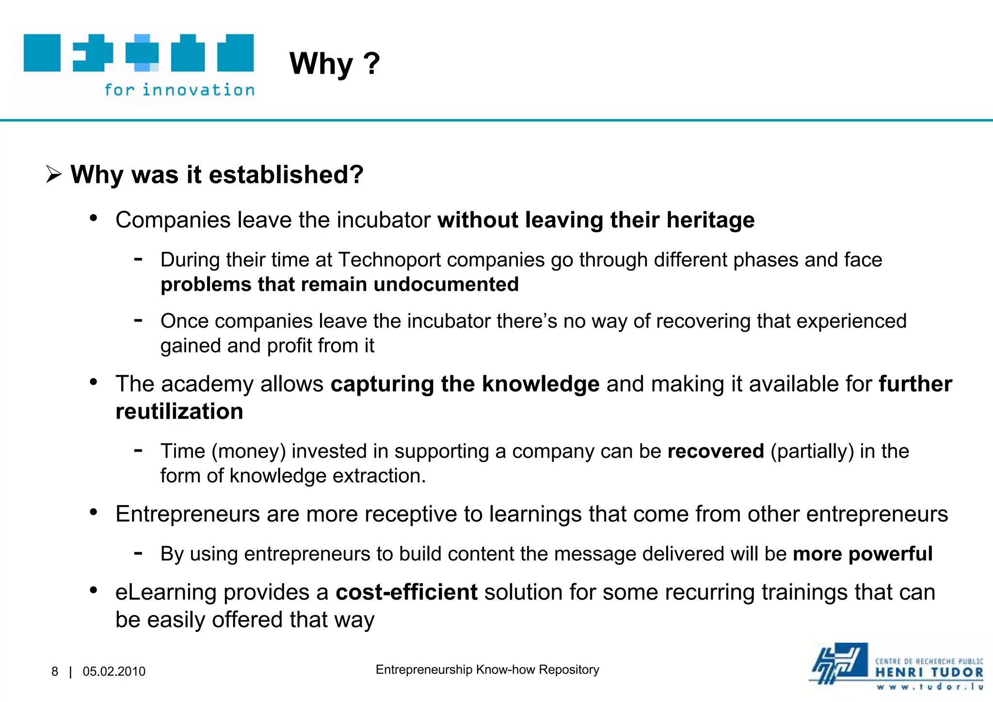 Why ?


 Why was it established?
     • Companies leave the incubator without leaving their heritage
        - During their time at Technoport companies go through different phases and face
                 problems that remain undocumented
            -    Once companies leave the incubator there’s no way of recovering that experienced
                 gained and profit from it
     • The academy allows capturing the knowledge and making it available for further
         reutilization
            -    Time (money) invested in supporting a company can be recovered (partially) in the
                 form of knowledge extraction.
     • Entrepreneurs are more receptive to learnings that come from other entrepreneurs
        - By using entrepreneurs to build content the message delivered will be more powerful
     • eLearning provides a cost-efficient solution for some recurring trainings that can
         be easily offered that way

8 | 05.02.2010                          Entrepreneurship Know-how Repository
 