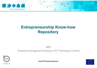 Entrepreneurship Know-how
           Repository


                             FITT
(Fostering Interregional Exchange in ICT Technology Transfer)



                    www.FITT-for-Innovation.eu
 