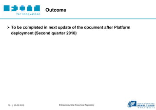 Outcome


 To be completed in next update of the document after Platform
  deployment (Second quarter 2010)




10 | 05.02.2010           Entrepreneurship Know-how Repository
 