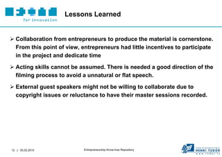 Lessons Learned


 Collaboration from entrepreneurs to produce the material is cornerstone.
  From this point of view, entrepreneurs had little incentives to participate
  in the project and dedicate time

 Acting skills cannot be assumed. There is needed a good direction of the
  filming process to avoid a unnatural or flat speech.

 External guest speakers might not be willing to collaborate due to
  copyright issues or reluctance to have their master sessions recorded.




12 | 05.02.2010             Entrepreneurship Know-how Repository
 