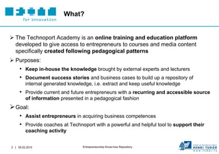 What?


 The Technoport Academy is an online training and education platform
  developed to give access to entrepreneurs to courses and media content
  specifically created following pedagogical patterns
 Purposes:
     • Keep in-house the knowledge brought by external experts and lecturers
     • Document success stories and business cases to build up a repository of
         internal generated knowledge, i.e. extract and keep useful knowledge
     • Provide current and future entrepreneurs with a recurring and accessible source
         of information presented in a pedagogical fashion
 Goal:
     • Assist entrepreneurs in acquiring business competences
     • Provide coaches at Technoport with a powerful and helpful tool to support their
         coaching activity


2 | 05.02.2010                    Entrepreneurship Know-how Repository
 