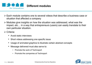 Different modules


 Each module contains one to several videos that describe a business case or
  situation that affected a company
 Modules give insights on how the situation was addressed, what was the
  impact, etc… in a way that entrepreneurs (users) can easily translate to their
  own particular situation.
 Criteria:
     •   Avoid static interviews
     •   Short videos addressing one specific issue
     •   Usage of animated graphics to illustrate certain abstract concepts
     •   Message delivered must also serve to:
            -    Promote the work of Technoport
            -    Promote the companies at Technoport



5 | 05.02.2010                         Entrepreneurship Know-how Repository
 