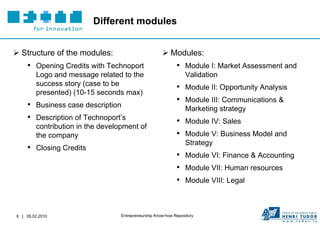 Different modules


 Structure of the modules:                            Modules:
    • Opening Credits with Technoport                        • Module I: Market Assessment and
        Logo and message related to the                           Validation
        success story (case to be
                                                             • Module II: Opportunity Analysis
        presented) (10-15 seconds max)
                                                             • Module III: Communications &
    • Business case description                                   Marketing strategy
    • Description of Technoport’s                            • Module IV: Sales
        contribution in the development of
        the company                                          • Module V: Business Model and
                                                                  Strategy
    • Closing Credits
                                                             • Module VI: Finance & Accounting
                                                             • Module VII: Human resources
                                                             • Module VIII: Legal


6 | 05.02.2010                    Entrepreneurship Know-how Repository
 