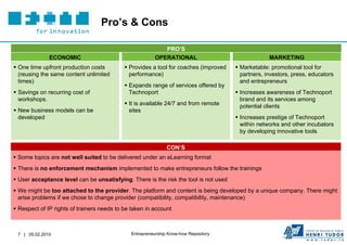 Pro’s & Cons

                                                           PRO’S
              ECONOMIC                                  OPERATIONAL                                MARKETING
 One time upfront production costs          Provides a tool for coaches (improved    Marketable: promotional tool for
  (reusing the same content unlimited         performance)                              partners, investors, press, educators
  times)                                                                                and entrepreneurs
                                             Expands range of services offered by
 Savings on recurring cost of                Technoport                               Increases awareness of Technoport
  workshops.                                                                            brand and its services among
                                             It is available 24/7 and from remote      potential clients
 New business models can be                  sites
  developed                                                                            Increases prestige of Technoport
                                                                                        within networks and other incubators
                                                                                        by developing innovative tools

                                                              CON’S
 Some topics are not well suited to be delivered under an eLearning format
 There is no enforcement mechanism implemented to make entrepreneurs follow the trainings
 User acceptance level can be unsatisfying. There is the risk the tool is not used
 We might be too attached to the provider. The platform and content is being developed by a unique company. There might
  arise problems if we chose to change provider (compatibility, compatibility, maintenance)
 Respect of IP rights of trainers needs to be taken in account



 7 | 05.02.2010                               Entrepreneurship Know-how Repository
 