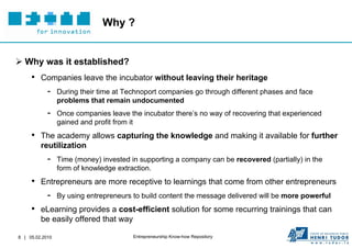 Why ?


 Why was it established?
     • Companies leave the incubator without leaving their heritage
        - During their time at Technoport companies go through different phases and face
                 problems that remain undocumented
            -    Once companies leave the incubator there’s no way of recovering that experienced
                 gained and profit from it
     • The academy allows capturing the knowledge and making it available for further
         reutilization
            -    Time (money) invested in supporting a company can be recovered (partially) in the
                 form of knowledge extraction.
     • Entrepreneurs are more receptive to learnings that come from other entrepreneurs
        - By using entrepreneurs to build content the message delivered will be more powerful
     • eLearning provides a cost-efficient solution for some recurring trainings that can
         be easily offered that way

8 | 05.02.2010                          Entrepreneurship Know-how Repository
 