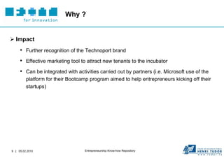 Why ?


 Impact
     • Further recognition of the Technoport brand
     • Effective marketing tool to attract new tenants to the incubator
     • Can be integrated with activities carried out by partners (i.e. Microsoft use of the
         platform for their Bootcamp program aimed to help entrepreneurs kicking off their
         startups)




9 | 05.02.2010                    Entrepreneurship Know-how Repository
 