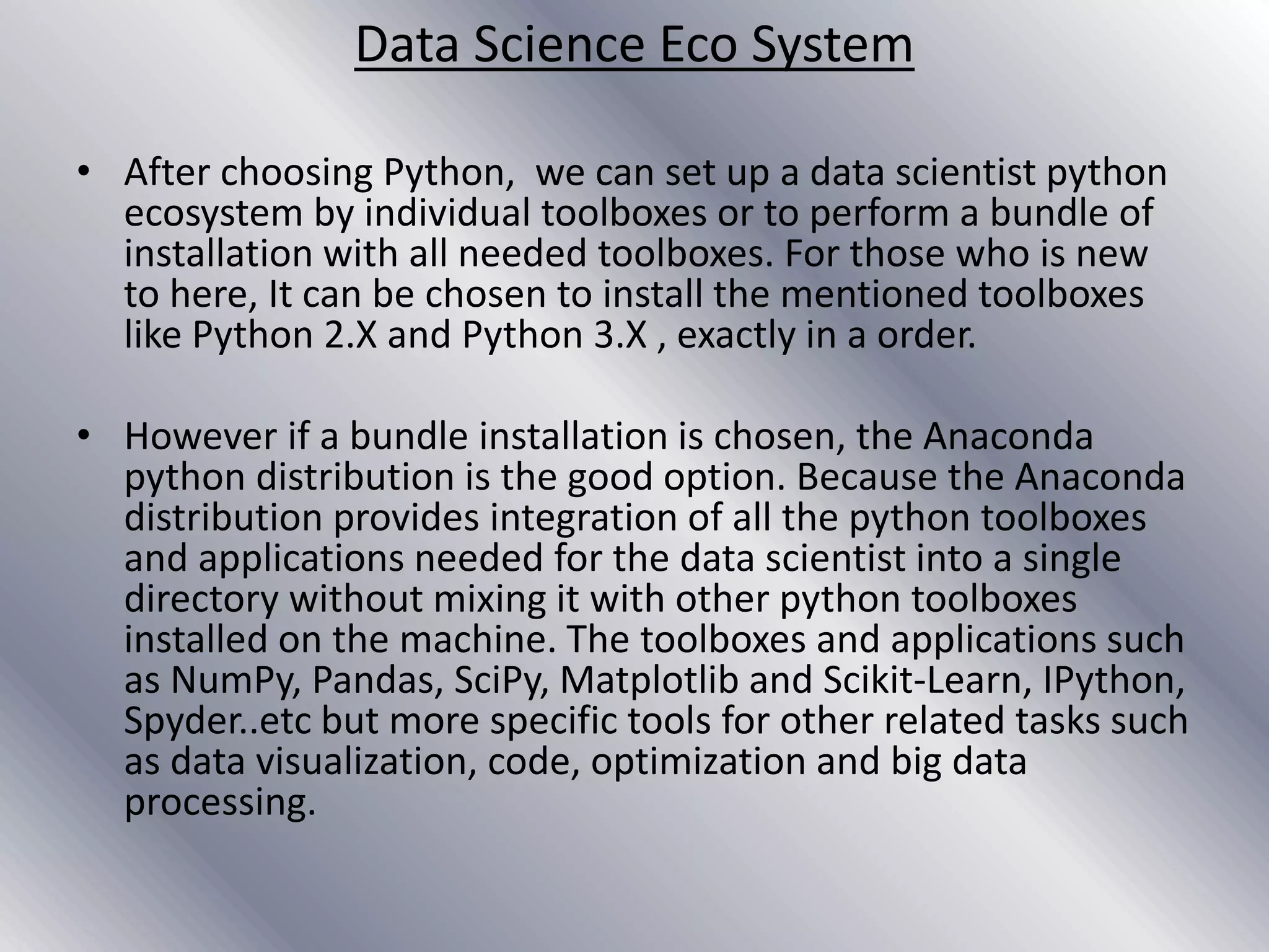 Data Science Eco System
• After choosing Python, we can set up a data scientist python
ecosystem by individual toolboxes or to perform a bundle of
installation with all needed toolboxes. For those who is new
to here, It can be chosen to install the mentioned toolboxes
like Python 2.X and Python 3.X , exactly in a order.
• However if a bundle installation is chosen, the Anaconda
python distribution is the good option. Because the Anaconda
distribution provides integration of all the python toolboxes
and applications needed for the data scientist into a single
directory without mixing it with other python toolboxes
installed on the machine. The toolboxes and applications such
as NumPy, Pandas, SciPy, Matplotlib and Scikit-Learn, IPython,
Spyder..etc but more specific tools for other related tasks such
as data visualization, code, optimization and big data
processing.
 