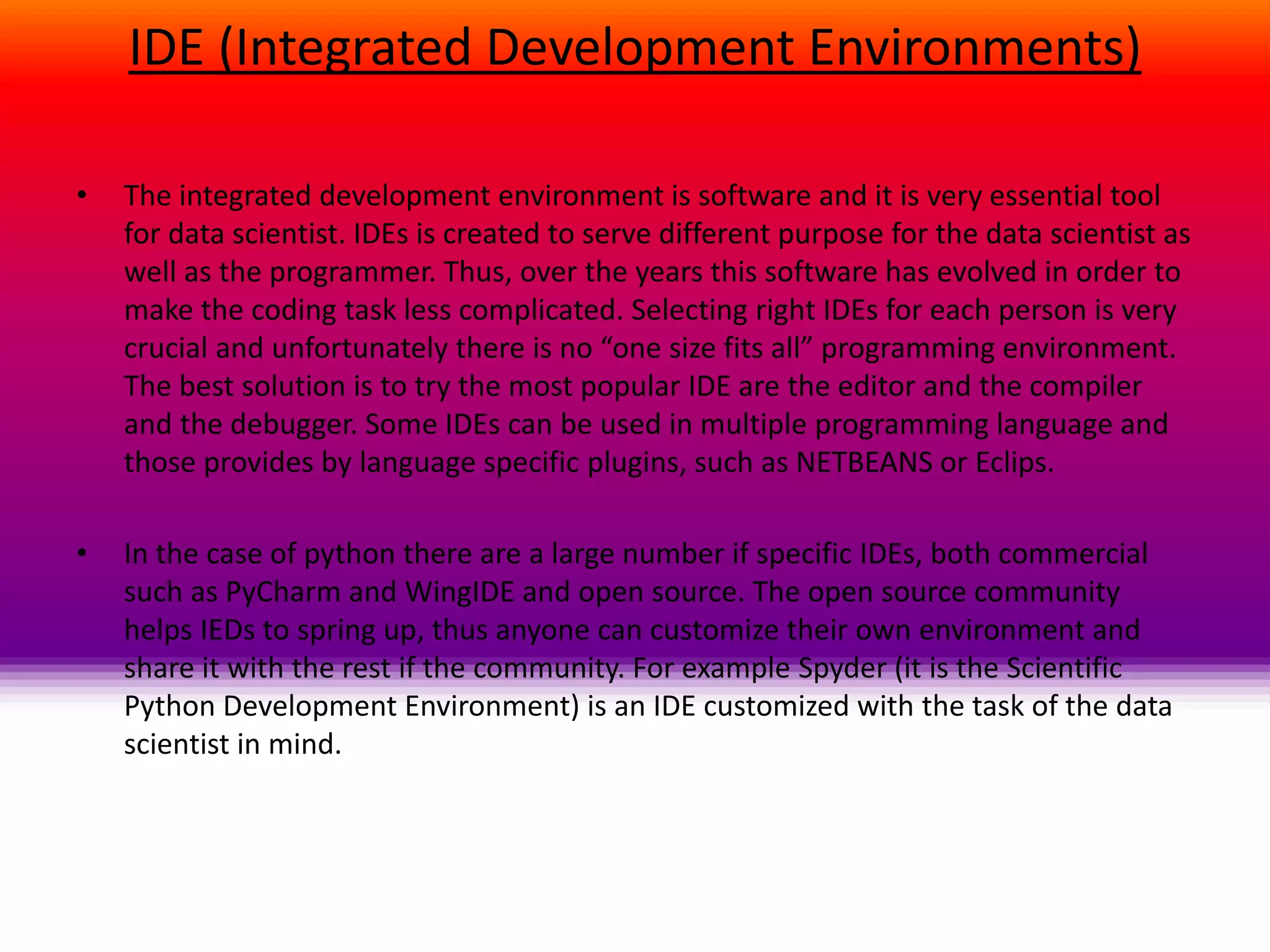 IDE (Integrated Development Environments)
• The integrated development environment is software and it is very essential tool
for data scientist. IDEs is created to serve different purpose for the data scientist as
well as the programmer. Thus, over the years this software has evolved in order to
make the coding task less complicated. Selecting right IDEs for each person is very
crucial and unfortunately there is no “one size fits all” programming environment.
The best solution is to try the most popular IDE are the editor and the compiler
and the debugger. Some IDEs can be used in multiple programming language and
those provides by language specific plugins, such as NETBEANS or Eclips.
• In the case of python there are a large number if specific IDEs, both commercial
such as PyCharm and WingIDE and open source. The open source community
helps IEDs to spring up, thus anyone can customize their own environment and
share it with the rest if the community. For example Spyder (it is the Scientific
Python Development Environment) is an IDE customized with the task of the data
scientist in mind.
 