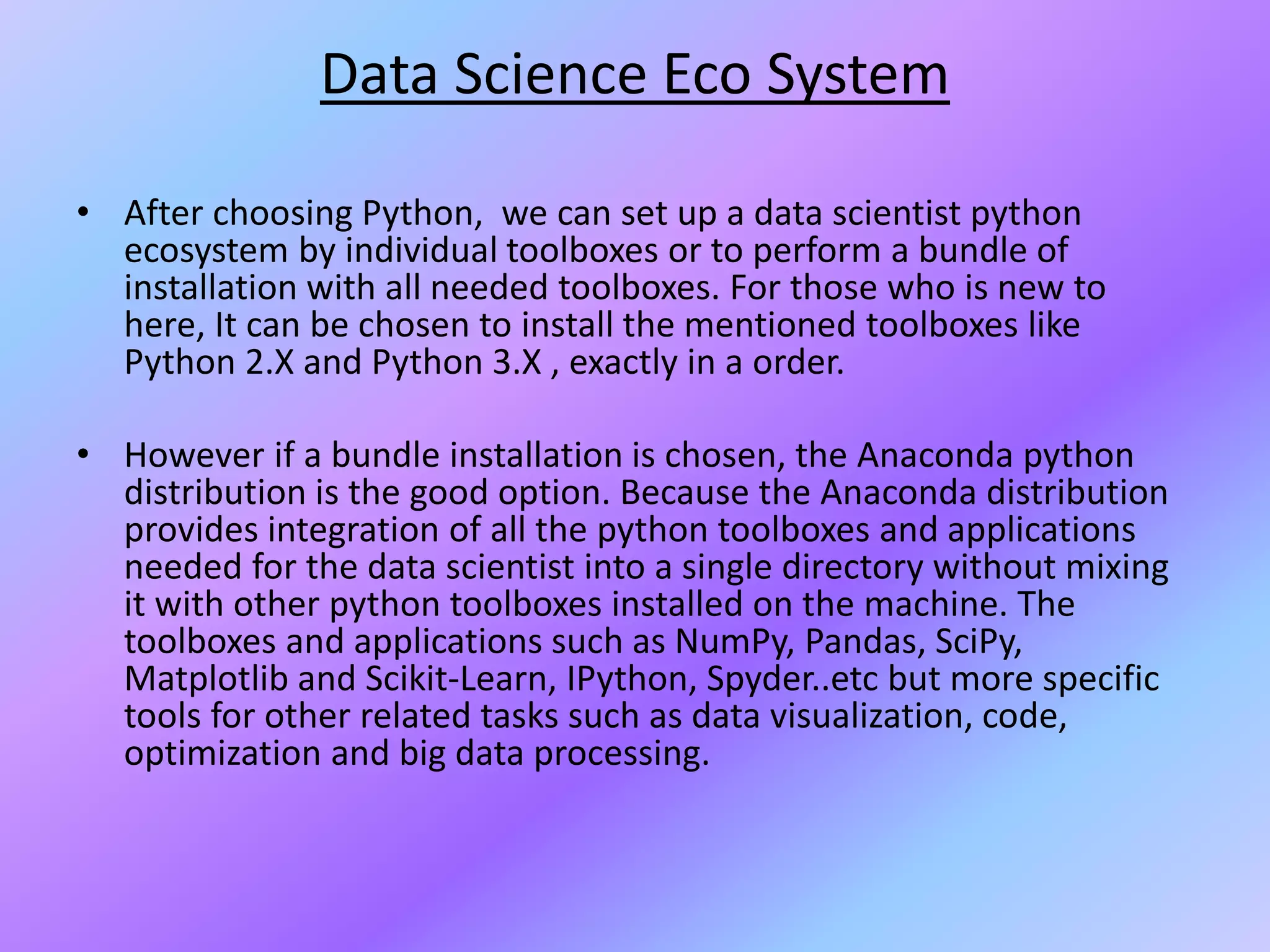 Data Science Eco System
• After choosing Python, we can set up a data scientist python
ecosystem by individual toolboxes or to perform a bundle of
installation with all needed toolboxes. For those who is new to
here, It can be chosen to install the mentioned toolboxes like
Python 2.X and Python 3.X , exactly in a order.
• However if a bundle installation is chosen, the Anaconda python
distribution is the good option. Because the Anaconda distribution
provides integration of all the python toolboxes and applications
needed for the data scientist into a single directory without mixing
it with other python toolboxes installed on the machine. The
toolboxes and applications such as NumPy, Pandas, SciPy,
Matplotlib and Scikit-Learn, IPython, Spyder..etc but more specific
tools for other related tasks such as data visualization, code,
optimization and big data processing.
 