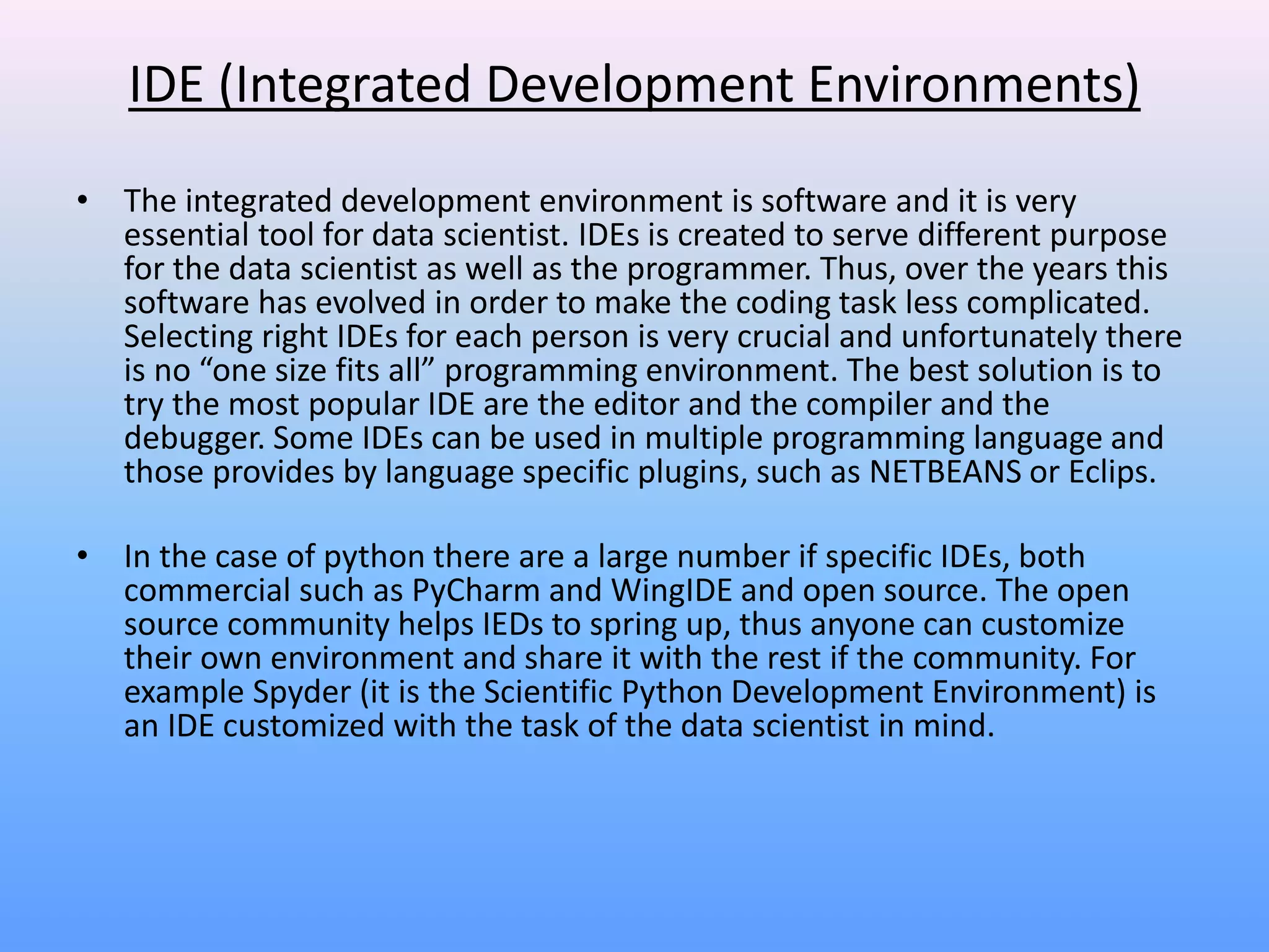 IDE (Integrated Development Environments)
• The integrated development environment is software and it is very
essential tool for data scientist. IDEs is created to serve different purpose
for the data scientist as well as the programmer. Thus, over the years this
software has evolved in order to make the coding task less complicated.
Selecting right IDEs for each person is very crucial and unfortunately there
is no “one size fits all” programming environment. The best solution is to
try the most popular IDE are the editor and the compiler and the
debugger. Some IDEs can be used in multiple programming language and
those provides by language specific plugins, such as NETBEANS or Eclips.
• In the case of python there are a large number if specific IDEs, both
commercial such as PyCharm and WingIDE and open source. The open
source community helps IEDs to spring up, thus anyone can customize
their own environment and share it with the rest if the community. For
example Spyder (it is the Scientific Python Development Environment) is
an IDE customized with the task of the data scientist in mind.
 