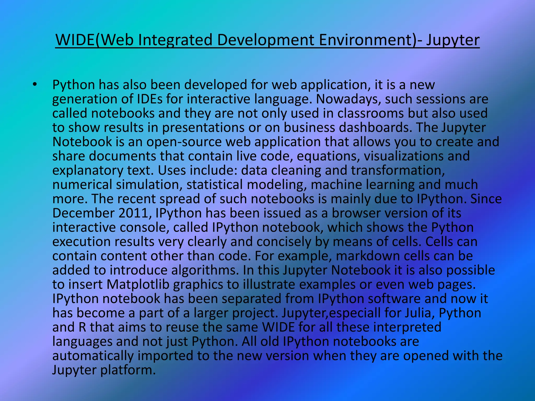 WIDE(Web Integrated Development Environment)- Jupyter
• Python has also been developed for web application, it is a new
generation of IDEs for interactive language. Nowadays, such sessions are
called notebooks and they are not only used in classrooms but also used
to show results in presentations or on business dashboards. The Jupyter
Notebook is an open-source web application that allows you to create and
share documents that contain live code, equations, visualizations and
explanatory text. Uses include: data cleaning and transformation,
numerical simulation, statistical modeling, machine learning and much
more. The recent spread of such notebooks is mainly due to IPython. Since
December 2011, IPython has been issued as a browser version of its
interactive console, called IPython notebook, which shows the Python
execution results very clearly and concisely by means of cells. Cells can
contain content other than code. For example, markdown cells can be
added to introduce algorithms. In this Jupyter Notebook it is also possible
to insert Matplotlib graphics to illustrate examples or even web pages.
IPython notebook has been separated from IPython software and now it
has become a part of a larger project. Jupyter,especiall for Julia, Python
and R that aims to reuse the same WIDE for all these interpreted
languages and not just Python. All old IPython notebooks are
automatically imported to the new version when they are opened with the
Jupyter platform.
 