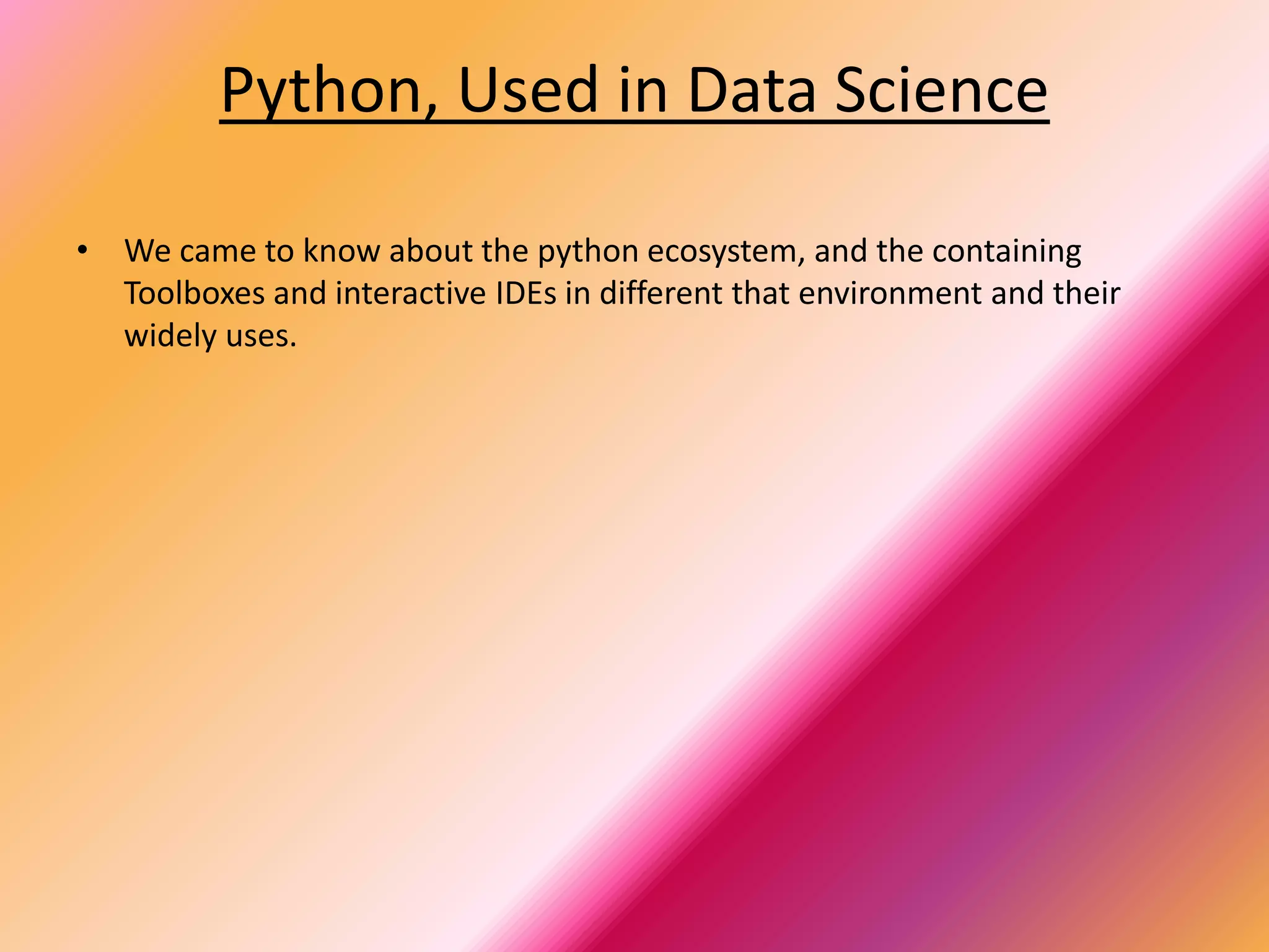 Python, Used in Data Science
• We came to know about the python ecosystem, and the containing
Toolboxes and interactive IDEs in different that environment and their
widely uses.
 