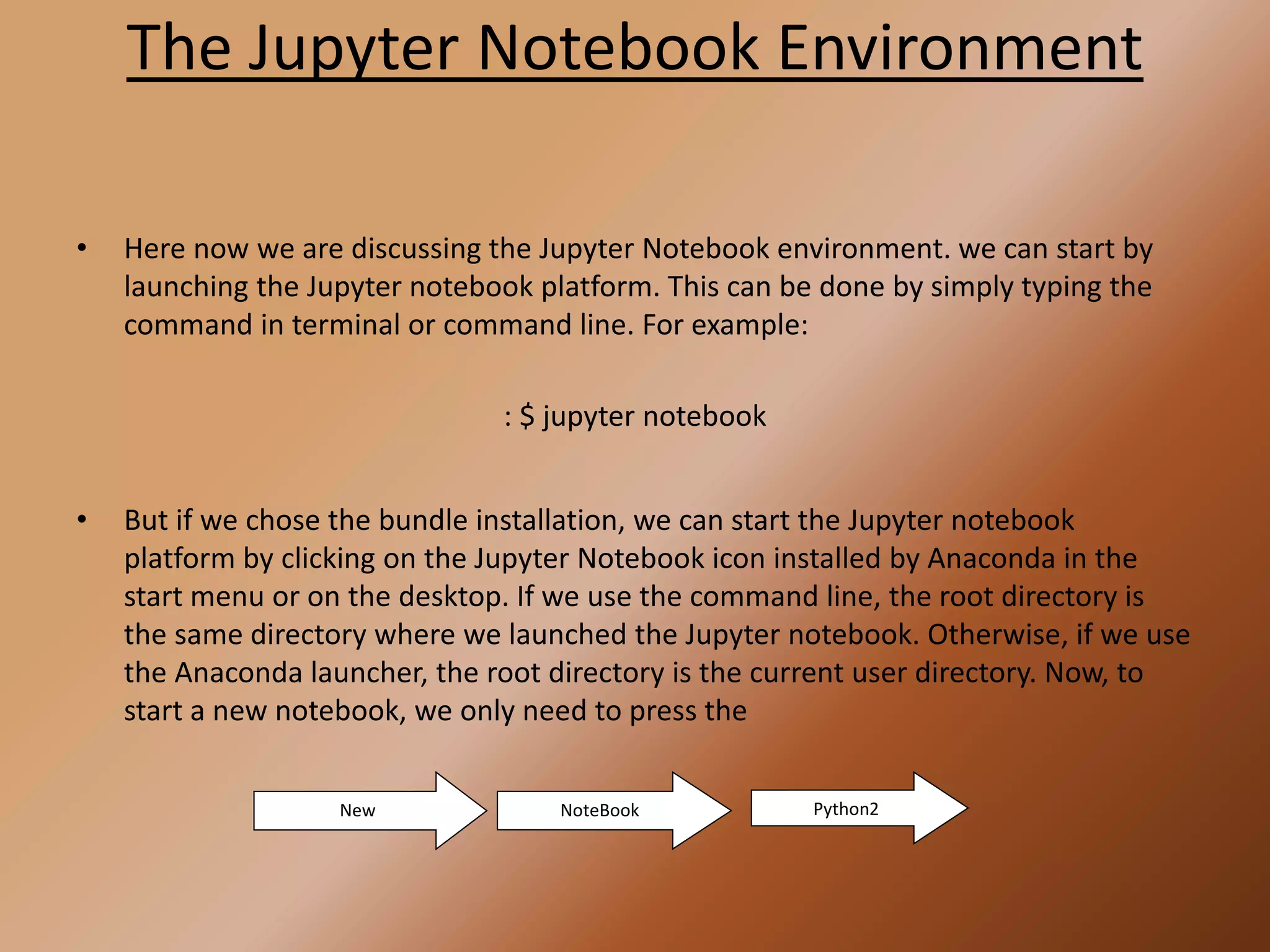The Jupyter Notebook Environment
• Here now we are discussing the Jupyter Notebook environment. we can start by
launching the Jupyter notebook platform. This can be done by simply typing the
command in terminal or command line. For example:
: $ jupyter notebook
• But if we chose the bundle installation, we can start the Jupyter notebook
platform by clicking on the Jupyter Notebook icon installed by Anaconda in the
start menu or on the desktop. If we use the command line, the root directory is
the same directory where we launched the Jupyter notebook. Otherwise, if we use
the Anaconda launcher, the root directory is the current user directory. Now, to
start a new notebook, we only need to press the
New NoteBook Python2
 